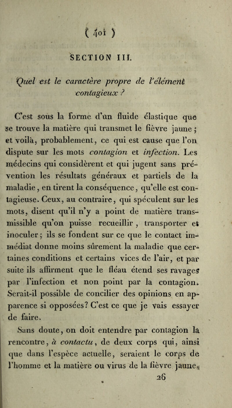 ( 4oi ) SECTION III. 'Quel est le caractère propre de Vélémerit contagieux ? C’est soùs la forme d’ùn fluide (élastique quô se trouve la matière qui transmet le fièvre jaune ; et voilà J probablement, ce qui est cause que l’on dispute sur les mots contagion et infection. Les médecins qui considèrent et qui jugent sans pré- vention les résultats généraux et partiels de la maladie, en tirent la conséquence, qu’elle est con- tagieuse. Ceux, au contraire, qui spéculent sur les mots, disent qu’il n’y a point de matière trans- missible qu’on puisse recueillir , transporter et inoculer ; ils se fondent sur ce que le contact im^ médiat donne moins sûrement la maladie que cer- taines conditions et certains vices de l’air, et par suite ils affirment que le fléau étend ses ravage? par l’infection et non point par la contagion Serait-il possible de concilier des opinions en ap^ parence si opposées? C’est ce que je vais essayer de faire. Sans doute, on doit entendre par contagion la rencontre, h contacta., de deux corps qui, ainsi que dans l’espèce actuelle, seraient le corps de l’homme et la matière ou virus tle la fièvre jaune^ 26