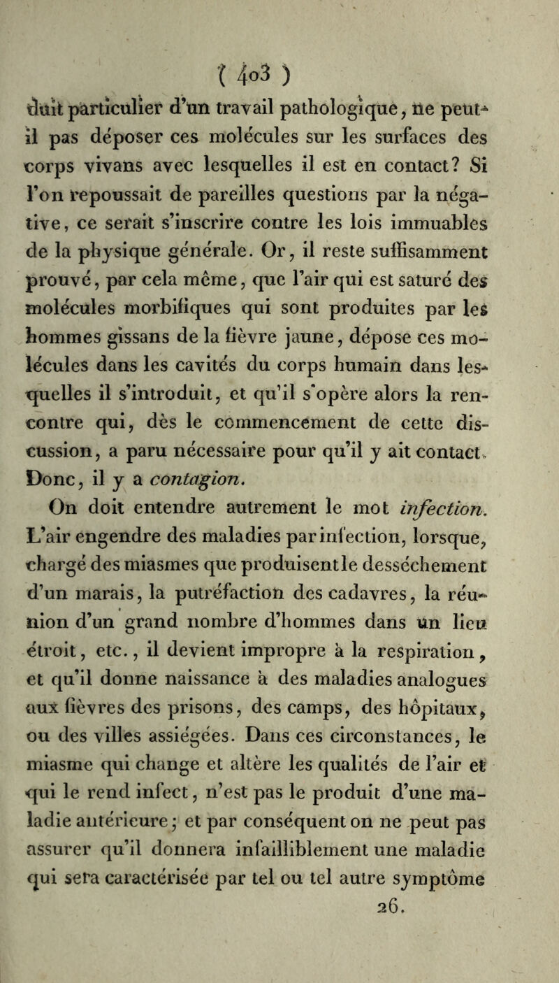 düïk particulier d’un travail pathologique, Ue peut^ il pas déposer ces molécules sur les surfaces des corps vivans avec lesquelles il est en contact? Si l’on repoussait de pareilles questions par la néga- tive, ce serait s’inscrire contre les lois immuables de la physique générale. Or, il reste suffisamment prouvé, par cela meme, que l’air qui est saturé des molécules morbifiques qui sont produites par les hommes gissans de la fièvre jaune, dépose ces mo- lécules dans les cavités du corps humain dans les^ quelles il s’introduit, et qu’il s'opère alors la ren- contre qui, dès le commencement de cette dis- cussion, a paru nécessaire pour qu’il y ait contact» Donc, il y a contagion. On doit entendre autrement le mot infection. L’air engendre des maladies par infection, lorsque, chargé des miasmes que produisent le dessèchement d’un marais, la putréfaction des cadavres, la réu- nion d’un grand nombre d’hommes dans ün lieu étroit, etc., il devient impropre a la respiration, et qu’il donne naissance à des maladies analogues üux fièvres des prisons, des camps, des hôpitaux, ou des villes assiégées. Dans ces circonstances, le miasme qui change et altère les qualités de l’air et qui le rend infect, n’est pas le produit d’une ma- ladie antérieure ; et par conséquent on ne peut pas assurer qu’il donnera infailliblement une maladie qui sera caractérisée par tel ou tel autre symptôme 26.