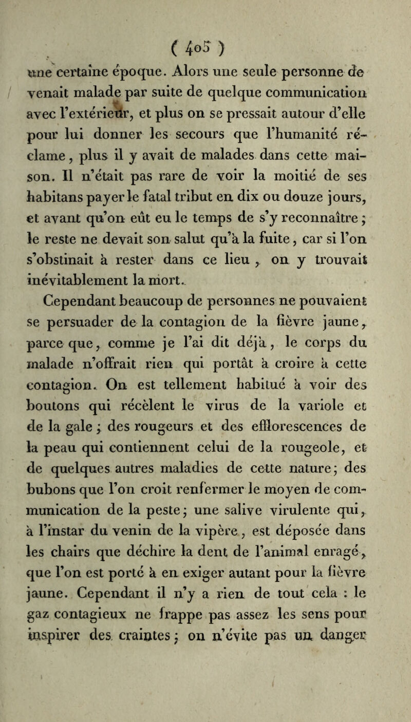 une certaine époque. Alors une seule personne de / venait malade par suite de quelque communication avec l’extérietlr, et plus on se pressait autour d’elle pour lui donner les secours que l’humanité ré- clame , plus il y avait de malades dans cette mai- son. Il n’était pas rare de voir la moitié de ses habitans payer le fatal tribut en dix ou douze jours, et avant qu’on eût eu le temps de s’y reconnaître ; le reste ne devait son salut qu’a la fuite, car si l’on s’obstinait à rester dans ce lieu , on y trouvait inévitablement la niort. Cependant beaucoup de personnes ne pouvaient se persuader de la contagion de la fièvre jaune ^ parce que, comme je l’ai dit déjà, le corps du malade n’offrait rien qui portât k croire a cette contagion. On est tellement habitué a voir des boutons qui récèlent le virus de la variole et de la gale ; des rougeurs et des efflorescences de la peau qui contiennent celui de la rougeole, et de quelques autres maladies de cette nature ; des bubons que l’on croit renfermer le moyen de com- munication de la peste j une salive virulente qui, k l’instar du venin de la vipère, est déposée dans les chairs que déchire la dent de l’animal enragé, que l’on est porté a en exiger autant pour la fièvre jaune. Cependant il n’y a rien de tout cela : le gaz contagieux ne frappe pas assez les sens pour inspirer des. craintes, on n évite pas un danger