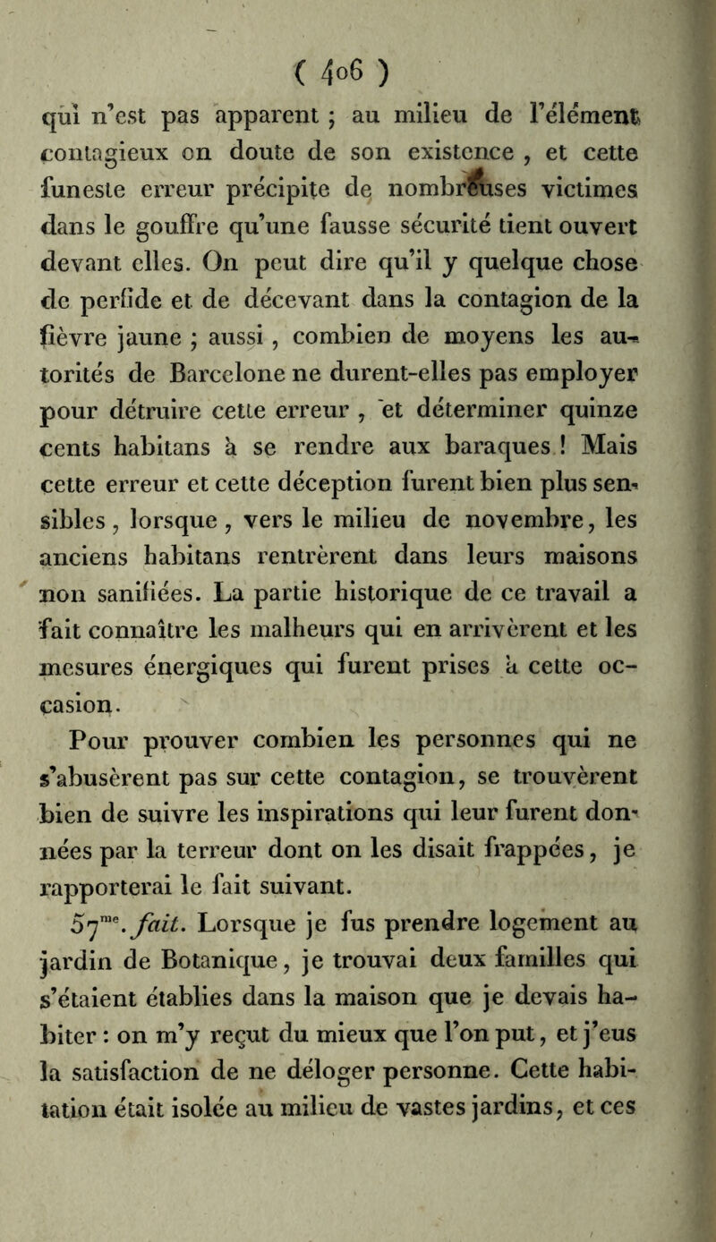 qui n’est pas apparent ; au milieu de l’élémenti contagieux on doute de son existence , et cette funeste erreur précipite de nombr^ses victimes dans le gouffre qu’une fausse sécurité tient ouvert devant elles. On peut dire qu’il y quelque chose de perfide et de décevant dans la contagion de la fièvre jaune ; aussi , combien de moyens les au-* torités de Barcelone ne durent-elles pas employer pour détruire cette erreur , et déterminer quinze cents habitans à se rendre aux baraques ! Mais cette erreur et cette déception furent bien plus sen* sibles 5 lorsque , vers le milieu de novembre, les anciens habitans rentrèrent dans leurs maisons non sanifiées. La partie historique de ce travail a fait connaître les malheurs qui en arrivèrent et les mesures énergiques qui furent prises a cette oc- casion. Pour prouver combien les personnes qui ne s’abusèrent pas sur cette contagion, se trouvèrent bien de suivre les inspirations qui leur furent don-^ nées par la terreur dont on les disait frappées, je rapporterai le fait suivant. Lorsque je fus prendre logement au jardin de Botanique, je trouvai deux familles qui s’étaient établies dans la maison que je devais ha- biter : on m’y reçut du mieux que l’on put, et j’eus la satisfaction de ne déloger personne. Cette habi- tation était isolée au milieu de vastes jardins, et ces