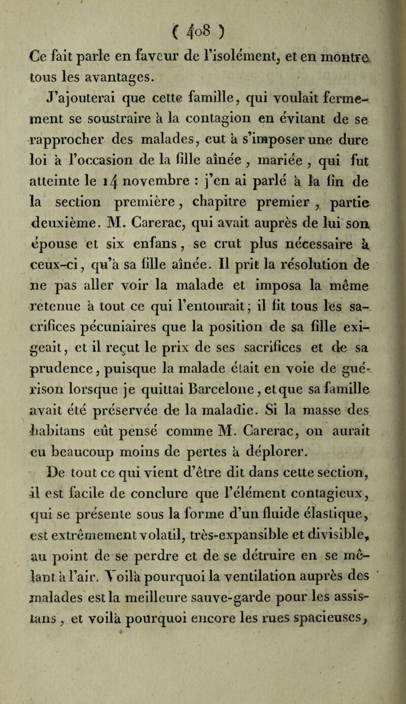 Ce fait parle en faveur de l’isolement^ et en montvo^ tous les avantages. J’ajouterai que cette famille, qui voulait ferme- ment se soustraire a la contagion en évitant de se rapprocher des malades, eut a s’imposer une dure loi a l’occasion de la fille aînée , mariée , qui fut atteinte le i4 novembre : j’en ai parlé a ta fin de la section première, chapitre premier , partie deuxième. M. Carerac, qui avait auprès de lui son épouse et six enfans, se crut plus nécessaire k. ceux-ci, qu’a sa fille aînée. Il prit la résolution de ne pas aller voir la malade et imposa la même retenue à tout ce qui l’entourait; il fit tous les sa- crifices pécuniaires que la position de sa fille exi- geait , et il reçut le prix de ses sacrifices et de sa prudence, puisque la malade était en voie de gué- rison lorsque je quittai Barcelone, et que sa famille avait été préservée de la maladie. Si la masse des habitans eût pensé comme M. Carerac, on aurait eu beaucoup moins de pertes a déplorer. De tout ce qui vient d’être dit dans cette section, •il est facile de conclure que l’élément contagieux, qui se présente sous la forme d’un fluide élastique, est extrêmement volatil, très-expansible et divisible, au point de se perdre et de se détruire en se mê- lant a l’air. Yoila pourquoi la ventilation auprès des malades'est la meilleure sauve-garde pour les assis- lans , et voilà pourquoi encore les rues spacieuses,