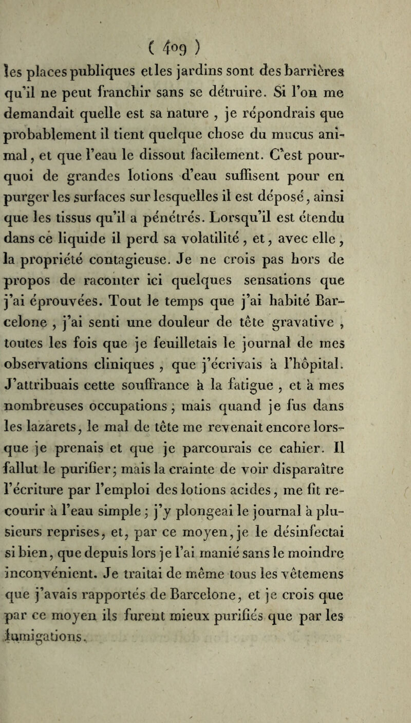 les places publiques elles jardins sont des barrières qu’il ne peut franchir sans se détruire. Si l’on me demandait quelle est sa nature , je répondrais que probablement il tient quelque chose du mucus ani- mal , et que l’eau le dissout facilement. C’est pour- quoi de grandes lotions d’eau suffisent pour en purger les surfaces sur lesquelles il est déposé, ainsi que les tissus qu’il a pénétrés. Lorsqu’il est étendu dans cé liquide il perd sa volatilité, et, avec elle , la propriété contagieuse. Je ne crois pas hors de propos de raconter ici quelques sensations que j’ai éprouvées. Tout le temps que j’ai habité Bar- celone , j’ai senti une douleur de tête gravative , toutes les fois que je feuilletais le journal de mes observations cliniques , que j’écrivais a l’hôpital. J’attribuais cette souffrance à la fatigue , et à mes nombreuses occupations j mais quand je fus dans les lazarets, le mal de tête me revenait encore lors- que je prenais et que je parcourais ce cahier. Il fallut le purifier; mais la crainte de voir disparaître l’écriture par l’emploi des lotions acides, me fit re- courir a l’eau simple ; j’j plongeai le journal à plu- sieurs reprises, et, par ce moyen, je le désinfectai si bien, que depuis lors je l’ai manié sans le moindre inconvénient. Je traitai de même tous les vêtemens que j’avais rapportés de Barcelone, et je crois que par ce moyen ils furent mieux purifiés que par les iumigations.