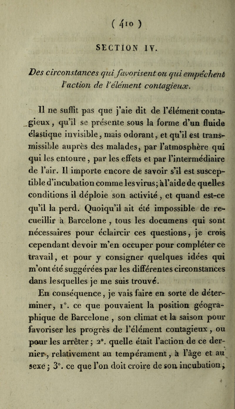 ( 4io ) SECTION IV. Des circonstances qui favorisent ou qui empêchent Vaction de Vêlement contagieuæ. 11 ne suffît pas que j’aie dit de l’élément conta^ gieux, qu’il se présente sous la forme d’un fluide élastique invisible, mais odorant, et qu’il est trans- missible auprès des malades, par l’atmosphère qui qui les entoure, par les effets et par l’intermédiaire de l’air. 11 importe encore de savoir s’il est suscep- tible d’incubation comme les virus; àl’aide de quelles conditions il déploie son activité, et quand est-ce qu’il la perd. Quoiqu’il ait été impossible de re- cueillir à Barcelone , tous les documens qui sont nécessaires pour éclaircir ces questions, je crois cependant devoir m’en occuper pour compléter ce travail, et pour y consigner quelques idées qui m’ont été suggérées par les différentes circonstances dans lesquelles je me suis trouve. En conséquence, je vais faire en sorte de déter- miner, 1°. ce que pouvaient la position géogra- phique de Barcelone , son climat et la saison pour favoriser les progrès de l’élément contagieux, ou paur les arrêter ; 2®. quelle était l’action de ce der- nier-, relativement au tempérament, à l’âge et au sexe ) 3®. ce que l’on doit croire de son incubation ^