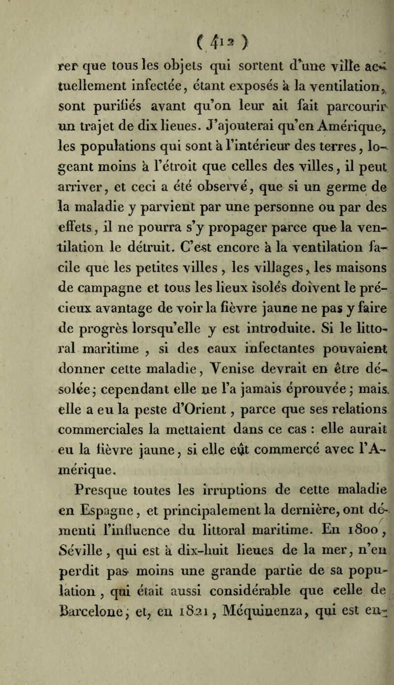 ■ .c (4i2) rer que tous les objets qui sortent dWe ville tuellement infectée, étant exposés a la ventilation,, sont purifiés avant qu’on leur ait fait parcourii^ un trajet de dix lieues. J’ajouterai qu’en Amérique, les populations qui sont a l’intérieur des terres, lo-^ géant moins a l’étroit que celles des villes, il peut arriver, et ceci a été observé, que si un germe de la maladie y parvient par une personne ou par des effets, il ne pourra s’y propager parce que la ven- tilation le détruit. C’est encore k la ventilation fa- cile que les petites villes , les villages, les maisons de campagne et tous les lieux isolés doivent le pré- cieux avantage de voir la fièvre jaune ne pas y faire de progrès lorsqu’elle y est introduite. Si le litto^ ral maritime , si des eaux infectantes pouvaient donner cette maladie, Venise devrait en être dé- solée j cependant elle ne l’a jamais éprouvée ; mais, elle a eu la peste d’Orient, parce que ses relations commerciales la mettaient dans ce cas : elle aurait eu la fièvre jaune, si elle eût conimercé avec l’A- mérique. Presque toutes les irruptions de cette maladie en Espagne, et principalement la dernière, ont dc^ menti rinfluence du littoral maritime. En 1800, Séville, qui est a dix-liuit lieues de la mer, n’en perdit pas^ moins une grande partie de sa popu- lation , qui était aussi considérable que celle de Barcelone j et, eu 1821, Méquinenza, qui est en-