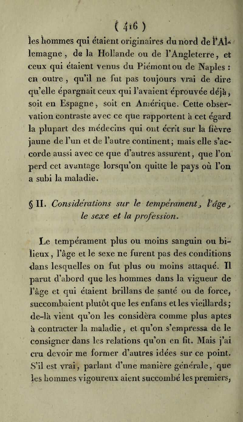 les hommes qui étalent originaires du nord de I’AU lemagne , de la Hollande ou de l’Angleterre, et ceux qui étaient venus du Piémont ou de Naples : en outre , qu’il ne fut paS toujours vrai de dire qu’elle épargnait ceux qui l’avaient éprouvée déjà^ soit en Espagne ^ soit en Amérique. Cette obser- vation contraste avec ce que rapportent k cet égard la plupart des médecins qui ont écrit sur la fièvre jaune de l’un et de l’autre continent; mais elle s’ac- corde aussi avec ce que d’autres assurent, que l’on perd cet avantage loi’squ’on quitte le pays où l’on a subi la maladie. § IL Considérations sur le tempéramentj, Vdge j le sexe et la profession. Le tempérament plus ou moins sanguin ou bi- lieux , l’âge et le sexe ne furent pas des conditions dans lesquelles on fut plus ou moins attaqué. Il parut d’abord que les hommes dans la vigueur de l’âge et qui étaient brillans de santé ou de force, succombaient plutôt que les enfans et les vieillards ; de-lk vient qu’on les considéra comme plus aptes a contracter la maladie, et qu’on s’empressa de le consigner dans les relations qu’on en fit. Mais j’ai cru devoir me former d’autres idées sur ce point. S’il est vi'ai, parlant d’une manière générale, que les hommes vigoureux aient succombé les premiers,