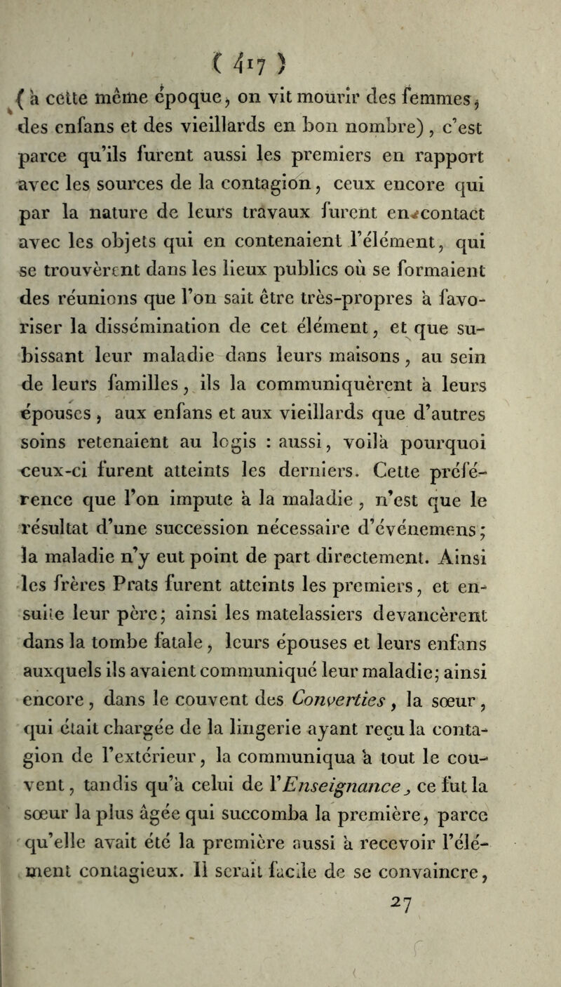 { a cette mciiie epoque j on vit mourir des femmes ^ des enfans et des vieillards en bon nombre) , c’est parce qu’ils furent aussi les premiers en rapport avec les sources de la contagion, ceux encore qui par la nature de leurs travaux furent en^contact avec les objets qui en contenaient l’élement, qui se trouvèrent dans les lieux publics où se formaient des réunions que l’on sait être très-propres a favo- riser la dissémination de cet élément, et que su- bissant leur maladie dans leurs maisons, au sein de leurs familles, ils la communiquèrent à leurs épouses J aux enfans et aux vieillards que d’autres soins retenaient au logis : aussi, voilà pourquoi ceux-ci furent atteints les derniers. Celte préfé- rence que l’on impute a la maladie , n’est que le résultat d’une succession nécessaire d’événemens; la maladie n’y eut point de part directement. Ainsi des frères Prats furent atteints les premiers, et en-^ suiîe leur père; ainsi les matelassiers devancèrent dans la tombe fatale, leurs épouses et leurs enfans auxquels ils avaient communiqué leur maladie; ainsi encore, dans le couvent des Converties, la sœur, qui était chargée de la lingerie ayant reçu la conta- gion de l’extérieur, la communiqua a tout le cou- vent, tandis qu’à celui de XEnseignance^ ce fut la sœur la plus âgée qui succomba la première^ parce qu’elle avait été la premièi'e aussi à recevoir l’élé- ment contagieux. 11 serait facile de se convaincre, 27 (