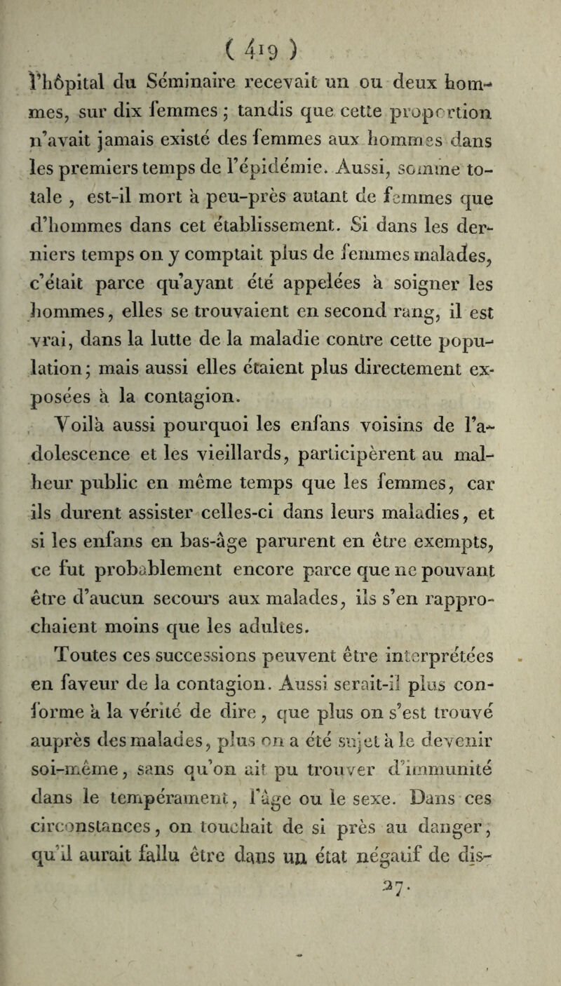 ï’iiôpital du Séminaire recevait un ou deux hoin-^ mes J sur dix femmes ; tandis que cette propmion n’avait jamais existe des femmes aux hommes dans les premiers temps de l’épidémie. Aussi^ somme to- tale , est-il mort a peu-près autant de femmes que d’hommes dans cet établissement. Si dans les der- niers temps on y comptait plus de femmes malades^ c’était parce qu’ayant été appelées a soigner les lîommes, elles se trouvaient en second rang, il est vrai, dans la lutte de la maladie contre cette popu- lation ; mais aussi elles étaient plus directement ex- posées h la contagion. , Voilà aussi pourquoi les enfans voisins de l’a- dolescence et les vieillards, participèrent au mal- heur public en même temps que les femmes, car ils durent assister celles-ci dans leurs maladies, et si les enfans en bas-âge parurent en être exempts, ce fut probablement encore parce que ne pouvant être d’aucun secours aux malades, ils s’en rappro- chaient moins que les adultes. Toutes ces successions peuvent être interprétées en faveur de la contagion. Aussi serait-il plus con- forme a la vérité de dire , que plus on s’est trouvé auprès des malades, plus on a été sujet à le devenir soi-même, sans qu’on ait pu trouver d’immunité dans le tempérament, fâge ou le sexe. Dans ces circt)nstances, on touchait de si près au danger, qu’il aurait fallu être dans un état négatif de dis- 37.