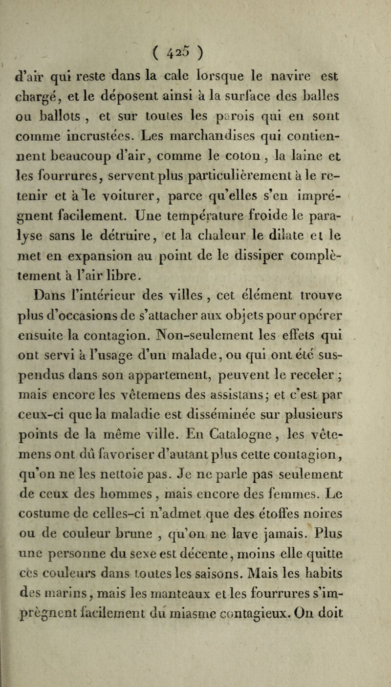 d’air qui reste dans la cale lorsque le navire est chargé, et le déposent ainsi a la surface des balles ou ballots , et sur toutes les parois qui en sont comme incrustées. Les marchandises qui contien- nent beaucoup d’air, comme le coton, la laine et les fourrures, servent plus particulièrement à le re- tenir et ale voiturer, parce qu’elles s’en imprè- gnent facilement. Une température froide le para- i Ijse sans le détruire, et la chaleur le diiate et le met en expansion au point de le dissiper complè- tement a l’air libre. Dans l’intérieur des villes , cet élément trouve plus d’occasions de s’attacher aux objets pour opérer ensuite la contagion. Non-seulement les effets qui . ont servi a l’usage d’un malade, ou qui ont été sus- pendus dans son appartement, peuvent le receler ; mais encore les vetemens des assistans j et c’est par ceux-ci que la maladie est disséminée sur plusieurs points de la même ville. En Catalogne, les vête- mens ont dû favoriser d’autant plus cette contagion, qu’on ne les nettoie pas. Je ne parle pas seulement de ceux des hommes, mais encore des femmes. Le costume de celles-ci n’admet que des étoffes noires ou de couleur brune , qu’on ne lave jamais. Plus une personne du sexe est décente, moins elle quitte CCS couleurs dans toutes les saisons. Mais les habits des marins, mais les manteaux et les fourrures s’im- prègnent facilement du miasme contagieux. On doit
