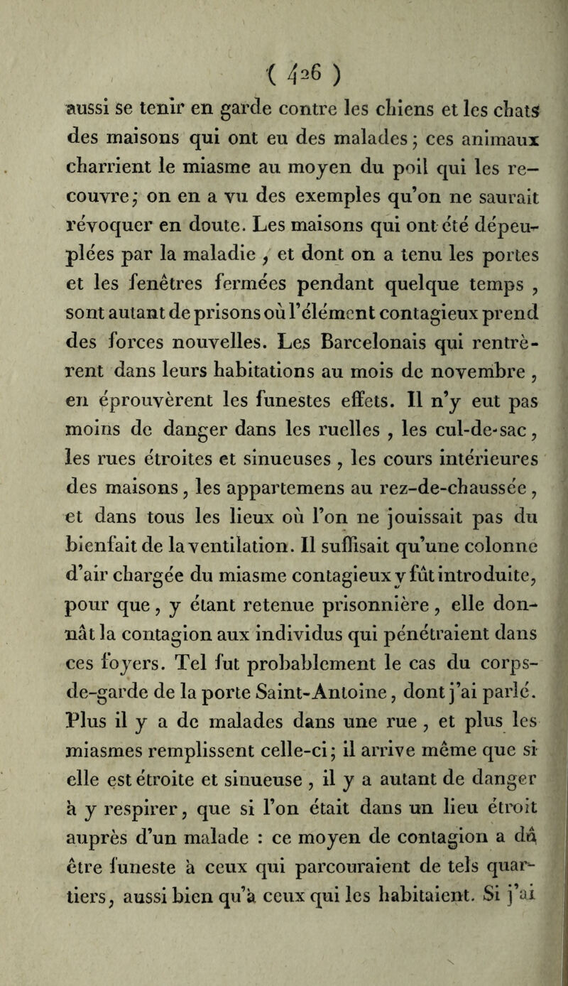■( 4^6 ) aussi se tenir en garde contre les chiens et les chats des maisons qui ont eu des malades ; ces animaux charrient le miasme au moyen du poil qui les re- couvre,’ on en a vu des exemples qu’on ne saurait révoquer en doute. Les maisons qui ont été dépeu- plées par la maladie , et dont on a tenu les portes et les fenêtres fermées pendant quelque temps , sont autant de prisons où l’élément contagieux prend des forces nouvelles. Les Barcelonais qui rentrè- rent dans leurs habitations au mois de novembre , en éprouvèrent les funestes effets. Il n’y eut pas moins de danger dans les ruelles , les cul-de-sac, les rues étroites et sinueuses , les cours intérieures des maisons, les appartemens au rez-de-chaussée , et dans tous les lieux où l’on ne jouissait pas du bienfait de la ventilation. 11 suffisait qu’une colonne d’air chargée du miasme contagieuxy fût introduite, pour que, y étant retenue prisonnière, elle don- nât la contagion aux individus qui pénétraient dans ces foyers. Tel fut probablement le cas du corps- de-garde de la porte Saint-Antoine, dont j’ai parlé. Plus il y a de malades dans une rue , et plus les miasmes remplissent celle-ci; il arrive même que si elle est étroite et sinueuse , il y a autant de danger à y respirer, que si l’on était dans un lieu étroit auprès d’un malade : ce moyen de contagion a du être funeste a ceux qui paixouraient de tels quar- tiers, aussi bien qu’a ceux qui les habitaient. Si j’i^i N