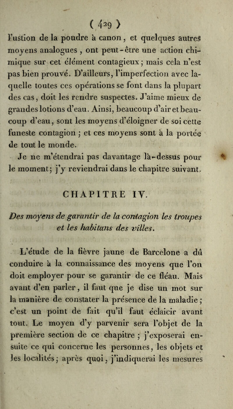 î’usiion de la poudre a canon, et quelques autres moyens analogues , ont peut-être une action chi- mique sur cet clément contagieux ; mais cela n’est pas bien prouvé. D’ailleurs, l’imperfection avec la- quelle toutes ces opérations se font dans la plupart des cas, doit les rendre suspectes. J’aime mieux de grandes lotions d’eau. Ainsi, beaucoup d^air etbeau- coup d’eau, sont les moyens d’éloigner de soi cette funeste contagion j et ces moyens sont à la portée de tout le monde. Je ne m’étendrai pas davantage la-dessus pour le moment; j’y reviendrai dans le chapitre suivant. CHAPITRE IV. Des moyens de garantir de la contagion les troupes et les habitans des villes. L’étude de la fièvre jaune de Barcelone a dû conduire à la connaissance des moyens que l’on doit employer pour se garantir de ce fléau. Mais avant d’en parler, il faut que je dise un mot sur la manière de constater la présence de la maladie ; c’est un point de fait qu’il faut éclaicir avant tout. Le moyen d’y parvenir sera l’objet de la première section de ce chapitre ; j’exposerai en- suite ce qui concerne les personnes, les objets et les localités; après quoi, j’indiquerai les mesures