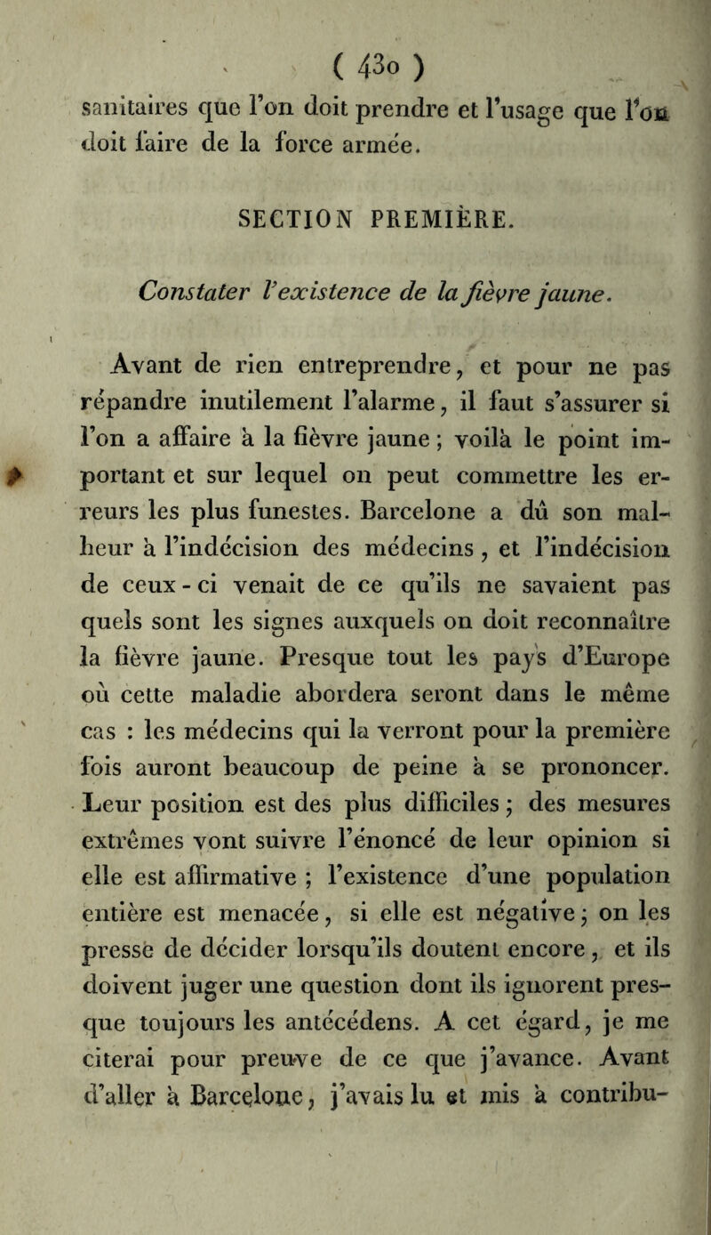 sanitaires que l’on doit prendre et l’usage que Ton doit faire de la force armée. SECTION PREMIÈRE. Constater V existence de la fièvre jaune. Avant de rien entreprendre, et pour ne pas répandre inutilement l’alarme, il faut s’assurer si l’on a affaire k la fièvre jaune ; voilà le point im- portant et sur lequel on peut commettre les er- reurs les plus funestes. Barcelone a dû son mal- heur à l’indécision des médecins , et l’indécision de ceux - ci venait de ce qu’ils ne savaient pas quels sont les signes auxquels on doit reconnaître la fièvre jaune. Presque tout les pays d’Europe où celte maladie abordera seront dans le même cas : les médecins qui la verront pour la première fois auront beaucoup de peine k se prononcer. Leur position est des plus difficiles j des mesures extrêmes vont suivre l’énoncé de leur opinion si elle est affirmative ; l’existence d’une population entière est menacée, si elle est négative \ on les pressé de décider lorsqu’ils doutent encore, et ils doivent juger une question dont ils ignorent pres- que toujours les antécédens. A cet égard, je me citerai pour preuve de ce que j’avance. Avant d’aller k Barcelone, j’avais lu et mis k contribu-