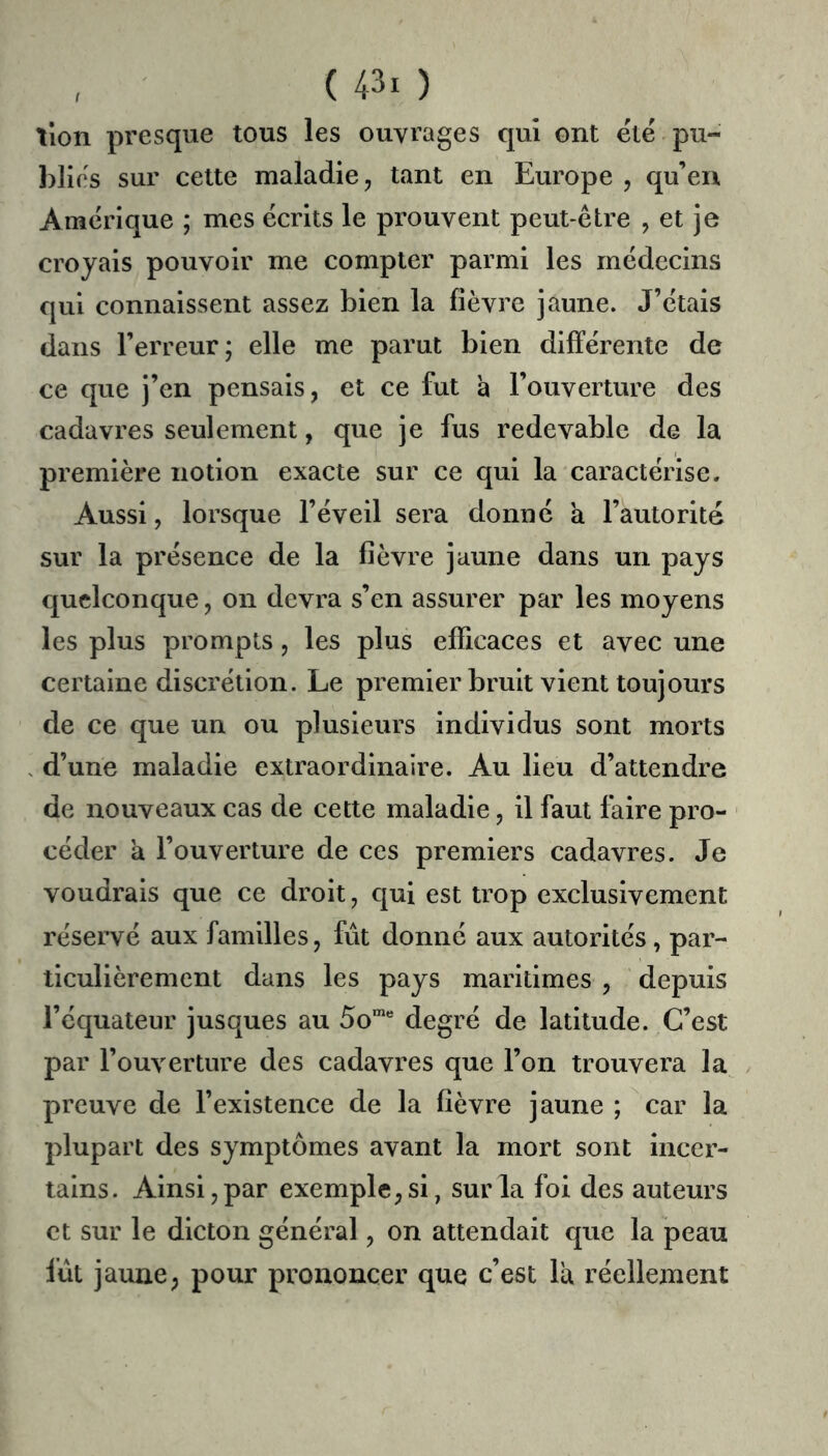 tlon presque tous les ouvrages qui ont été pu- blics sur cette maladie, tant en Europe , qu’en Amérique ; mes écrits le prouvent peut-être , et je croyais pouvoir me compter parmi les médecins qui connaissent assez bien la fièvre jaune. J’étais dans l’erreur; elle me parut bien différente de ce que j’en pensais, et ce fut à l’ouverture des cadavres seulement, que je fus redevable de la première notion exacte sur ce qui la caractérise. Aussi, lorsque l’éveil sera donné a l’autorité sur la présence de la fièvre jaune dans un pays quelconque, on devra s’en assurer par les moyens les plus prompts, les plus efficaces et avec une certaine discrétion. Le premier bruit vient toujours de ce que un ou plusieurs individus sont morts d’une maladie extraordinaire. Au lieu d’attendre de nouveaux cas de cette maladie, il faut faire pro- ■ céder a l’ouverture de ces premiers cadavres. Je voudrais que ce droit, qui est trop exclusivement réservé aux familles, fut donné aux autorités, par- ticulièrement dans les pays maritimes , depuis l’équateur jusques au 50™“ degré de latitude. C’est par l’ouverture des cadavres que l’on trouvera la preuve de l’existence de la fièvre jaune ; car la plupart des symptômes avant la mort sont incer- tains. Ainsi, par exemple, si, sur la foi des auteurs et sur le dicton général, on attendait que la peau fût jaune, pour prononcer que c’est la réellement