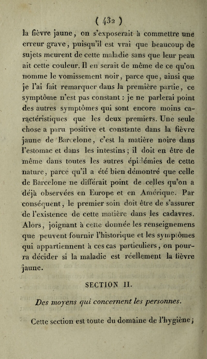 la fièvre jaune, on s’exposerait a commettre une erreur grave, puisqu’il est vrai que beaucoup de sujets meurent de cette maladie sans que leur peau ait celte couleur. Il en serait de meme de ce qu’on nomme le vomissement noir, parce que, ainsi que je l’ai lait remarquer dans la première partie, ce symptôme n’est pas constant : je ne parlerai point des autres symptômes qui sont encore mo,ins ca- ractéristiques que les deux premiers. Une seule chose a paru positive et constante dans la fièvre jaune de Barcelone, c’est la matière noire dans l’estomac et dans les intestins ; il doit en etre de meme dans toutes les autres épidémies de cette nature, parce qu’il a été bien démontré que celle de Barcelone ne différait point de celles qu’on a déjà observées en Europe et en Amérique. Par conséquent, le premier soin doit être de s’assurer de l’existence de cette matière dans les cadavres. Alors, joignant a cette donnée les renseignemens que peuvent fournir l’historique et les symplômes qui appartiennent à ces cas particuliers, on pour- ra décider si la maladie est réellement la fièvre jaune. SECTION II. Des moyens qui concernent les personnes. Celte section est toute du domaine de l’hygiène \