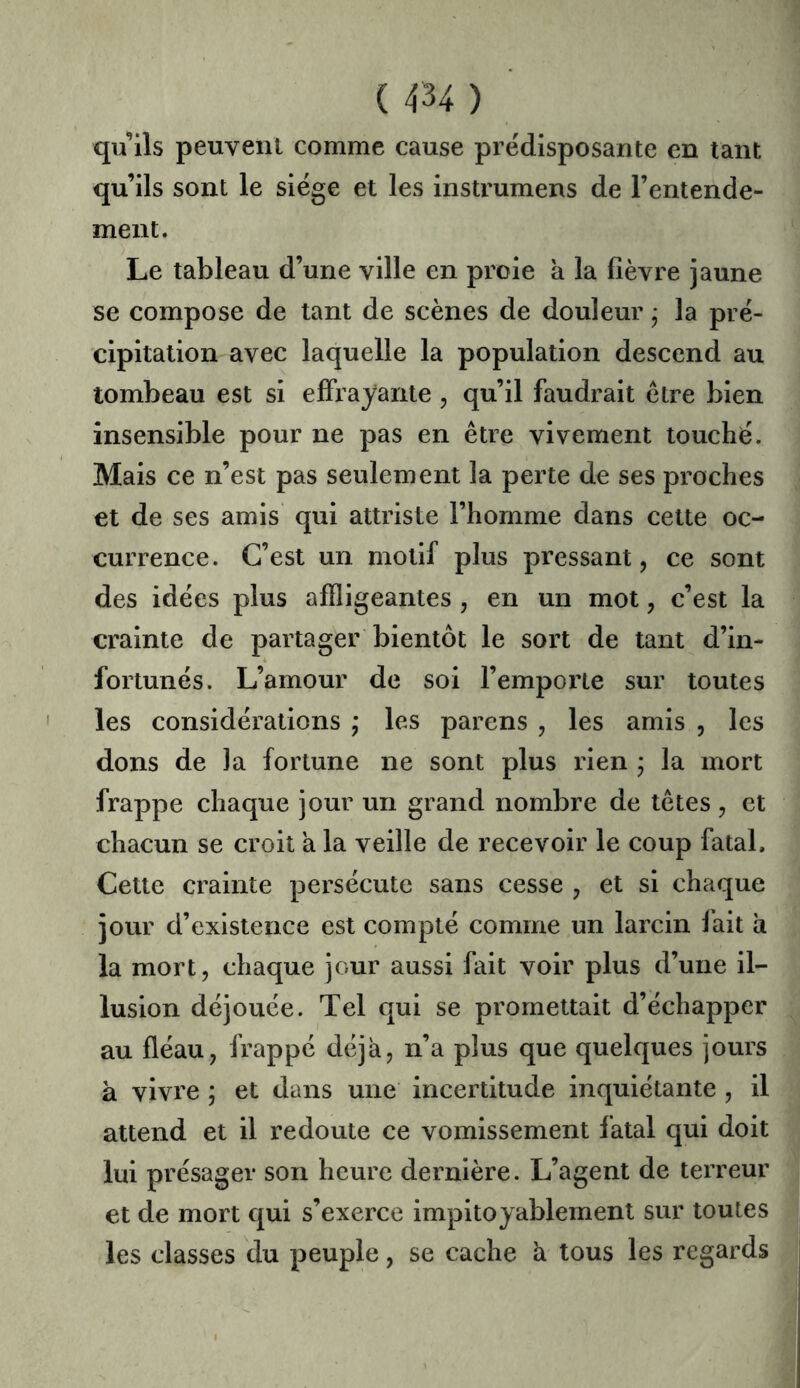 qu’ils peuvent comme cause prédisposante en tant qu’ils sont le siège et les instrumens de l’entende- ment. Le tableau d’une ville en proie à la fièvre jaune se compose de tant de scènes de douleur ; la pré- cipitation avec laquelle la population descend au tombeau est si effrayante , qu’il faudrait être bien insensible pour ne pas en être vivement touché. Mais ce n’est pas seulement la perte de ses proches et de ses amis qui attriste l’homme dans cette oc- currence. C’est un motif plus pressant, ce sont des idées plus affligeantes , en un mot, c’est la crainte de partager bientôt le sort de tant d’in- fortunés. L’amour de soi l’emporte sur toutes les considérations ; les parens , les amis , les dons de la fortune ne sont plus rien ; la mort frappe chaque jour un grand nombre de têtes , et chacun se croit a la veille de recevoir le coup fatal. Cette crainte persécute sans cesse , et si chaque jour d’existence est compté comme un larcin fait à la mort, chaque jour aussi fait voir plus d’une il- lusion déjouée. Tel qui se promettait d’échapper au fléau, frappé déjà, n’a plus que quelques jours à vivre ; et dans une incertitude inquiétante , il attend et il redoute ce vomissement fatal qui doit lui présager son heure dernière. L’agent de terreur et de mort qui s’exerce impitoyablement sur toutes les classes du peuple, se cache à tous les regards i
