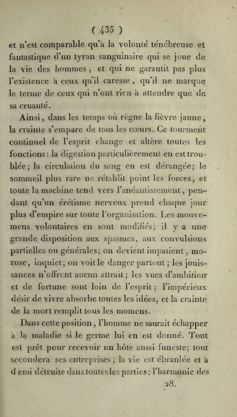 et n’est comparable qu’a la volonté ténébreuse et fantastique d’un tyran sanguinaire qui se joue de la vie des hommes , et qui ne garantit pas plus l’existence a ceux qu’il caresse , qu’il ne marque le ternie de ceux qui n’ont rien a attendre que de sa cruauté. Ainsi, dans les temps où règne la lièvre jaune, la crainte s’empare de tous les cœurs. Ce tourment continuel de l’esprit change et altère toutes les fonctions: la digestion particulièrement en est trou- blée; la circulation du sang en est dérangée; le sommeil plus rare ne rétablit point les forces, et toute la machine tend vers l’anéantissement, pen- dant qu’un érétisme nerveux prend chaque jour plus d’empire sur toute rorganisation. Les mouve- mens volontaires en sont modlliés; il y a une grande disposition aux spasmes, aux convulsions .partielles ou générales; on devient impatient, mo- rose, inquiet; on voit le danger partout ; les jouis- sances n’olfrent aucun attrait ; les vues d’ambition et de fortune sont loin de l’esprit ; l’impérieux désir de vivre absorbe toutes les idées, et la crainte de la mort remplit tous les momens. Dans cette position, l’homme ne saurait échapper a la maladie si le germe lui en est donné. Tout est prêt pour recevoir un hôte aussi funeste; tout secondera ses entreprises ; la vie est ébranlée et a d emi détruite dans toutes les parties; l’harmonie des a8.