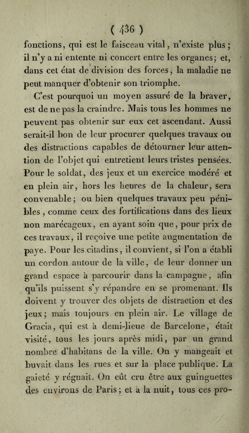 fonctions, qui est le faisceau vital, n’existe plus; il n’y a ni entente ni concert entre les organes; et, dans cet état de division des forces, la maladie ne peut manquer d’obtenir son triomphe. C’est pourquoi un moyen assuré de la braver, est de ne pas la craindre. Mais tous les hommes ne peuvent pas obtenir sur eux cet ascendant. Aussi serait-il bon de leur procurer quelques travaux ou des distractions capables de détourner leur atten- tion de l’objet qui entretient leurs tristes pensées. Pour le soldat, des jeux et un exercice modéré et en plein air, hors les heures de la chaleur. Sera convenable ; ou bien quelques travaux peu péni- bles , comme ceux des Ibrtifications dans des lieux non marécageux, en ayant soin que, pour prix de ces travaux, il reçoive une petite augmentation de paye. Pour les citadins, il convient, si l’on a établi un cordon autour de la ville, de leur donner un grand espace a parcourir dans la campagne, afin qu’ils puissent s’y répandre en se promenant. Ils doivent y trouver des objets de distraction et des jeux ; mais toujours en plein air. Le village de Gracia, qui est à demi-lieue de Barcelone, était visité, tous les jours après midi, par un grand nombre d’habitans de la ville. On y mangeait et buvait dans les rues et sur la place publique. La gaieté y régnait. On eût cru être aux guinguettes des environs de Paris ; et à la nuit, tous ces pro-