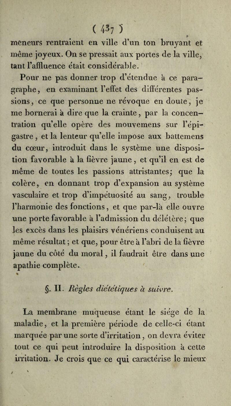 meneurs rentraient en ville d’un ton bruyant et même joyeux. On se pressait aux portes de la ville, tant l’affluence était considérable. Pour ne pas donner trop d’étendue a ce para- graphe, en examinant l’efifet des différentes pas- sions, ce que personne ne révoque en doute, je me bornerai a dire que la crainte, par la concen- tration qu’elle opère des mouvemens sur l’épi- gastre , et la lenteur qu’elle impose aux battemens du cœur, introduit dans le système une disposi- tion favorable a la fièvre jaune, et qu’il en est de même de toutes les passions attristantes; que la colère, en donnant trop d’expansion au système vasculaire et trop d’impétuosité au sang, trouble l’harmonie des fonctions, et que par-la elle ouvre une porte favorable à l’admission du délétère; que les excès dans les plaisirs vénériens conduisent au même résultat ; et que, pour être à l’abri de la fièvre jaune du côté du moral, il faudrait être dans une apathie complète. « §. II. Règles diététiques a suivre. La membrane muqueuse étant Le siège de la maladie, et la première période de celle-ci étant marquée par une sorte d’irritation, on devra éviter tout ce qui peut introduire la disposition à cette iiTltation. Je crois que ce qui caractérise le mieux