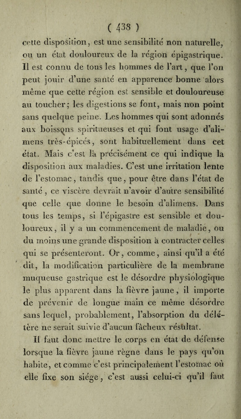 cette disposition, est une sensibilité non naturelle^ ou un état douloureux de la région épigastrique. Il est connu de tous les hommes de l’art, que l’on peut jouir d’une santé en apparence bonne alors même que cette région est sensible et douloureuse au toucher; les digestions se font, mais non point sans quelque peine. Les hommes qui sont adonnés aux boissqns spiritiieuses et qui font usage d’ali- mens très-épicés, sont habituellement dans cet état. Mais c’est la précisément ce qui indique la disposition aux maladies. C’est une irritation lente de l’estomac, tandis que, pour être dans l’état de santé , ce viscère devrait n’avoir d’autre sensibilité que celie que donne le besoin d’alimens. Dans tous les temps, si l’épigastre est sensible et dou- loureux , il y a un commencement de maladie, ou du moins une grande disposition a contracter celles qui se présenteront. Or, comme, ainsi qu’il a été dit, la modification particulière de la membrane muqueuse gastrique est le désordre physiologique le plus apparent dans la fièvre jaune, il importe de prévenir de longue main ce même désordre sans lequel, probablement, l’absorption du délé- tère ne serait suivie d’aucun fâcheux résultat. Il faut donc mettre le corps en état de défense lorsque la fièvre jaune règne dans le pays qu’on habite, et comme c’est principalement l’estomac où elle fixe son siège, c’est aussi celui-ci qu’il laut