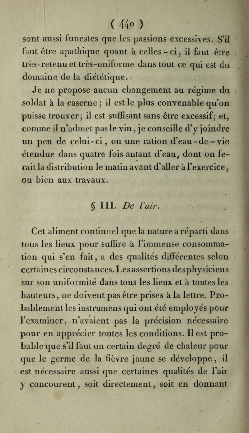 sont aussi funestes que les passions excessives. S’il faut être apathique quant a celles-ci, il faut être irès-retenu et très-unilurme dans tout ce qui est du domaine de la diététique. Je ne propose aucun changement au régime du soldat a la caserne ; il est le plus convenable qu’on puisse trouver; il est suffisant sans être excessif; et, comme il n’admet pas le vin, je conseille d’y joindre un peu de celui-ci, ou une ration d’eau-de-vie étendue dans quatre fois autant d’eau, dont on fe- rait la distribution le matin avant d’aller à l’exercice, ou bien aux travaux. § III. De Vair, ' Cet aliment continuel que la nature a réparti dans tous les lieux pour suffire à l’immense consomma- tion qui s’en fait, a des qualités différentes selon certaines circonstances. Les assertions des physiciens sur son uniformité dans tous les lieux et a toutes les hauteurs, ne doivent pas être prises à la lettre. Pro- bablement les instrumens qui ont été employés pour l’examiner, n’avaient pas la précision nécessaire pour en apprécier toutes les conditions. 11 est pro- bable que s’il faut un certain degré de chaleur pour que le germe de la fièvre jaune se développe, il est nécessaire aussi que certaines qualités de l’air y concourent, soit directement, soit en donnant