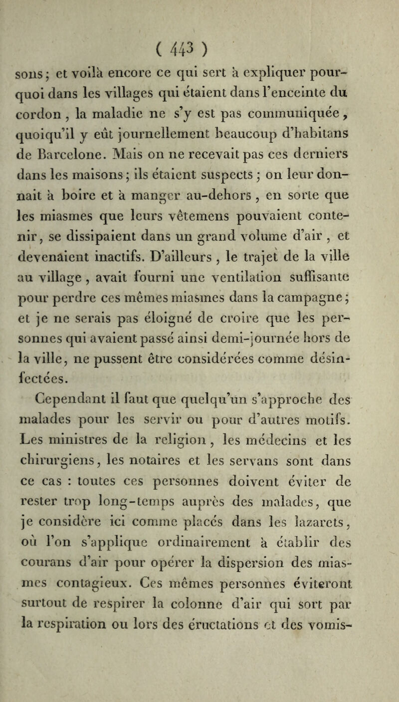 sons ; et voila encore ce qui sert a expliquer pour- quoi dans les villages qui étaient dans l’enceinte du cordon, la maladie ne s’y est pas communiquée, quoiqu’il y eût journellement beaucoup d’habilans de Barcelone. Mais on ne recevait pas ces derniers dans les maisons ; ils étaient suspects on leur don- nait a boire et a manger au-dehors , en sorte que les miasmes que leurs vêtemens pouvaient conte- nir, se dissipaient dans un grand volume d’air , et devenaient inactifs. D’ailleurs , le trajet de la ville au village , avait fourni une ventilation suffisante pour perdre ces mêmes miasmes dans la campagne ; et je ne serais pas éloigné de croire que les per- sonnes qui avaient passé ainsi demi-journée hors de ' la ville, ne pussent être considérées comme désin- fectées. Cependant il faut que quelqu’un s’approche des malades pour les servir ou pour d’autres motifs. Les ministres de la religion , les médecins et les chirurgiens, les notaires et les servans sont dans ce cas : toutes ces personnes doivent éviter de rester trop long-temps auprès des malades, que je considère ici comme placés dans les lazarets, ou l’on s’applique ordinairement à établir des courans d’air pour opérer la dispersion des mias- mes contagieux. Ces mêmes personnes éviteront surtout de respirer la colonne d’air qui sort par la respiration ou lors des éructations et des vomis-