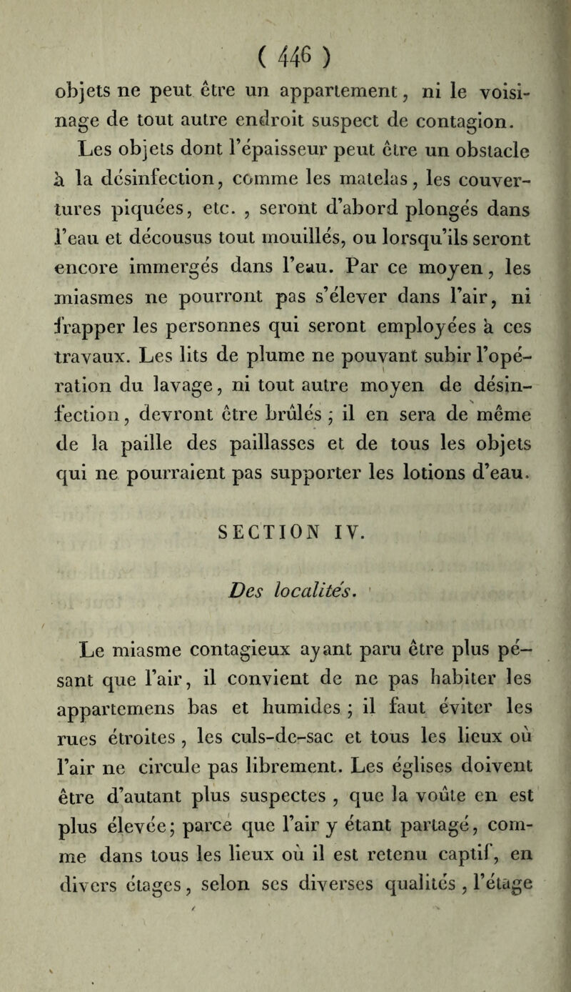 objets ne peut être un appariement, ni le voisi- nage de tout autre endroit suspect de contagion. Les objets dont l’épaisseur peut être un obstacle h. la désinfection5 comme les matelas, les couver- tures piquées, etc. , seront d’abord plongés dans l’eau et décousus tout mouillés, ou lorsqu’ils seront encore immergés dans l’eau. Par ce moyen, les miasmes ne pourront pas s’élever dans l’air, ni frapper les personnes qui seront employées à ces travaux. Les lits de plume ne pouvant subir l’opé- l’ation du lavage, ni tout autre moyen de désin- fection , devront être brûlés ; il en sera de même de la paille des paillasses et de tous les objets qui ne pourraient pas supporter les lotions d’eau. SECTION IV. Des localités. ' Le miasme contagieux ayant paru être plus pé- sant que l’air, il convient de ne pas habiter les appartemens bas et humides ; il faut éviter les rues étroites , les culs-de-sac et tous les lieux où l’air ne circule pas librement. Les églises doivent être d’autant plus suspectes , que la voûte en est plus élevée; parce que l’air y étant partagé, com- me dans tous les lieux où il est retenu captif, en divers étages, selon ses diverses qualités , l’étage