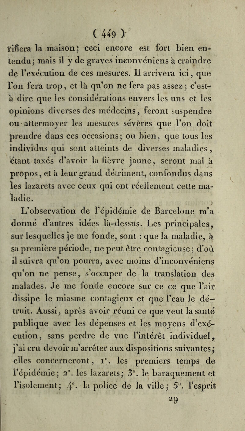 rifîera la maison; ceci encore est fort bien en- tendu; mais il y de graves ineonvéniens a craindre de l’execution de ces mesures. Il arrivera ici, que l’on fera trop, et la qu’on ne fera pas assez ; c’est- a dire que les considérations envers les uns et les opinions diverses des médecins, feront suspendre ou attermoyer les mesures sëvères que l’on doit prendre dans ces occasions; ou bien, que tous les individus qui sont atteints de diverses maladies, ëtant taxés d’avoir la fièvre jaune, seront mal à propos, et a leur grand détriment, confondus dans les lazarets avec ceux qui ont réellement cette ma- ladie. L’observation de l’épidémie de Barcelone m’a donné d’autres idées la-dessus. Les principales, sur lesquelles je me fonde, sont : que la maladie, a sa première période, ne peut être contagieuse ; d’où il suivra qu’on pourra, avec moins d’inconvéniens qu’on ne pense, s’occuper de la translation des malades. Je me fonde encore sur ce ce que l’air dissipe le miasme contagieux et que l’eau le dé- truit. Aussi, après avoir réuni ce que veut la santé publique avec les dépenses et les moyens d’exé- cution, sans perdre de vue l’intérêt individuel,, j’ai cru devoir m’arrêter aux dispositions suivantes; elles concerneront, i°. les premiers temps de l’épidémie; 2. les lazarets; 3°. le baraquement et l’isolement; 4* la police de la ville; l’esprit 29