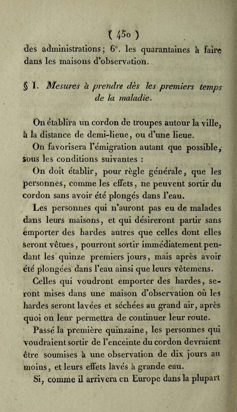 U5o ) des administrations; 6^ les quarantaines a faire dans les maisons d’observation. § I. Mesures à prendre dès les premiers temps de la maladie. On établira un cordon de troupes autour la villej à la distance de demi-lieue, ou d’une lieue. On favorisera l’émigration autant que possible,' Sous les conditions suivantes : On doit établir, pour règle générale, que les personnes, comme les effets, ne peuvent sortir du cordon sans avoir été plongés dans l’eau. Les personnes qui n’auront pas eu de malades dans leurs maisons, et qui désireront partir sans emporter des hardes autres que celles dont elles seront vêtues, pourront sortir immédiatement pen- dant les quinze premiers jours, mais après avoir été plongées dans l’eau ainsi que leurs vêtemens. Celles qui voudront empoi-ter des hardes, se- ront mises dans une maison d’observation où les hardes seront lavées et séchées au grand air, après quoi on leur permettra de continuer leur route. Passé la première quinzaine, les personnes qui voudraient sortir de l’enceinte du cordon devraient être soumises k une observation de dix jours au moins, et leurs effets lavés a grande eau. Si, comme il arrivera en Europe dans la plupart
