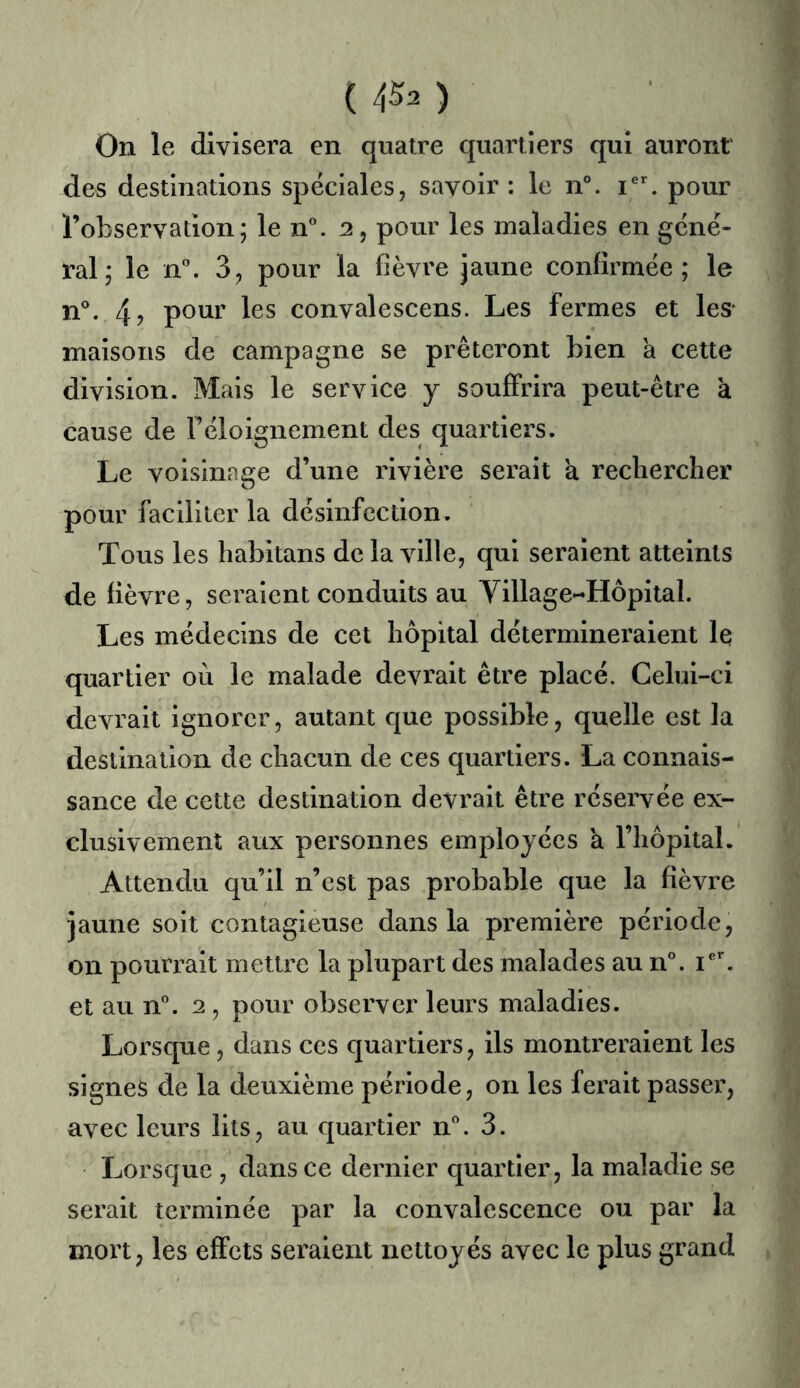 On le divisera en quatre quartiers qui auront des destinations spéciales, savoir : le n°. pour l’observation; le n. 2, pour les maladies en géné- ral; le n\ 3, pour la fièvre jaune confirmée; le n°. 4? pour les convalescens. Les fermes et leS' maisons de campagne se prêteront bien a cette division. Mais le service j souffrira peut-être à cause de l’éloignement des quartiers. Le voisinage d’une rivière serait a rechercher pour faciliter la désinfection. Tous les habitans de la ville, qui seraient atteints de fièvre, seraient conduits au Village-Hôpital. Les médecins de cet hôpital détermineraient le quartier où le malade devrait être placé. Celui-ci devrait ignorer, autant que possible, quelle est la destination de chacun de ces quartiers. La connais- sance de cette destination devrait être réservée ex- clusivement aux personnes employées a riiôpital. Attendu qu’il n’est pas probable que la fièvre jaune soit contagieuse dans la première période, on pourrait mettre la plupart des malades au n°. et au n®. 2 , pour observer leurs maladies. Lorsque, dans ces quartiers, ils montreraient les signes de la deuxième période, on les ferait passer, avec leurs lits, au quartier n”. 3. Lorsque , dans ce dernier quartier, la maladie se serait terminée par la convalescence ou par la mort, les effets seraient nettoyés avec le plus grand
