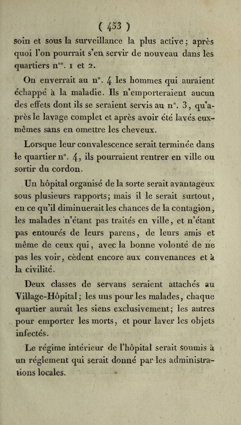 soin et sons la surveillance la plus active ; après quoi l’on pourrait s’en servir de nouveau dans les quartiers n°®. i et 2. On enverrait au n*’. 4 les hommes qui auraient échappé a la maladie. Ils n’emporteraient aucun des effets dont ils se seraient servis au n'’. 3, qu’a- prèsle lavage complet et après avoir été lavés, eux- mêmes sans en omettre les cheveux. Lorsque leur convalescence serait terminée dans le quartier n°. 4? ils pourraient rentrer en ville ou sortir du cordon. Un hôpital organisé de la sorte serait avantageux sous plusieurs rapports; mais il le serait surtout, en ce qu’il diminuerait les chances de la contagion, les malades 'n’étant pas traités en ville, et n’étant pas entourés de leurs parens, de leurs amis et même de ceux qui, avec la bonne volonté de ne pas les voir, cèdent encore aux convenances et a la civilité. Deux classes de servans seraient attachés au Village-Hôpital; les uns pour les malades, chaque quartier aurait les siens exclusivement; les autres pour emporter les morts, et pour laver les objets infectés. Le régime intérieur de l’hôpital serait Soumis a un réglement qui serait donné par les administra- tions locales.