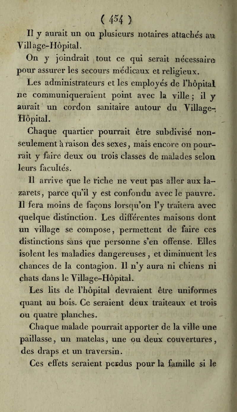 lî y aurait un ou plusieurs notaires attache's au Village-Hôpital. On y joindrait tout ce qui serait nécessaire pour assurer les secours médicaux et religieux. Les administrateurs et les employés de l’hôpital ne communiqueraient point avec la ville ; il y aurait un cordon sanitaire autour du Village- Hôpital. Chaque quartier pourrait être subdivisé non- seulement k raison des sexes, mais encore on pour- rait y faire deux ou trois classes de malades selon leurs facultés. Il arrive que le riche ne veut pas aller aux la- zarets, parce qu’il y est confondu avec le pauvre. Il fera moins de façons lorsqu’on l’y traitera avec quelque distinction. Les différentes maisons dont un village se compose, permettent de faire ces distinctions sans que personne s’en offense. Elles isolent les maladies dangereuses , et diminuent les chances de la contagion. Il n’y aura ni chiens ni chats dans le Village-Hôpital. Les lits de l’hôpital devraient être uniformes quant au bois. Ce seraient deux traiteaux et trois ou quatre planches. Chaque malade pourrait apporter de la ville une paillasse, un matelas, une ou deux couvertures, des draps et un traversin. Ces effets seraient perdus pour la famille si le