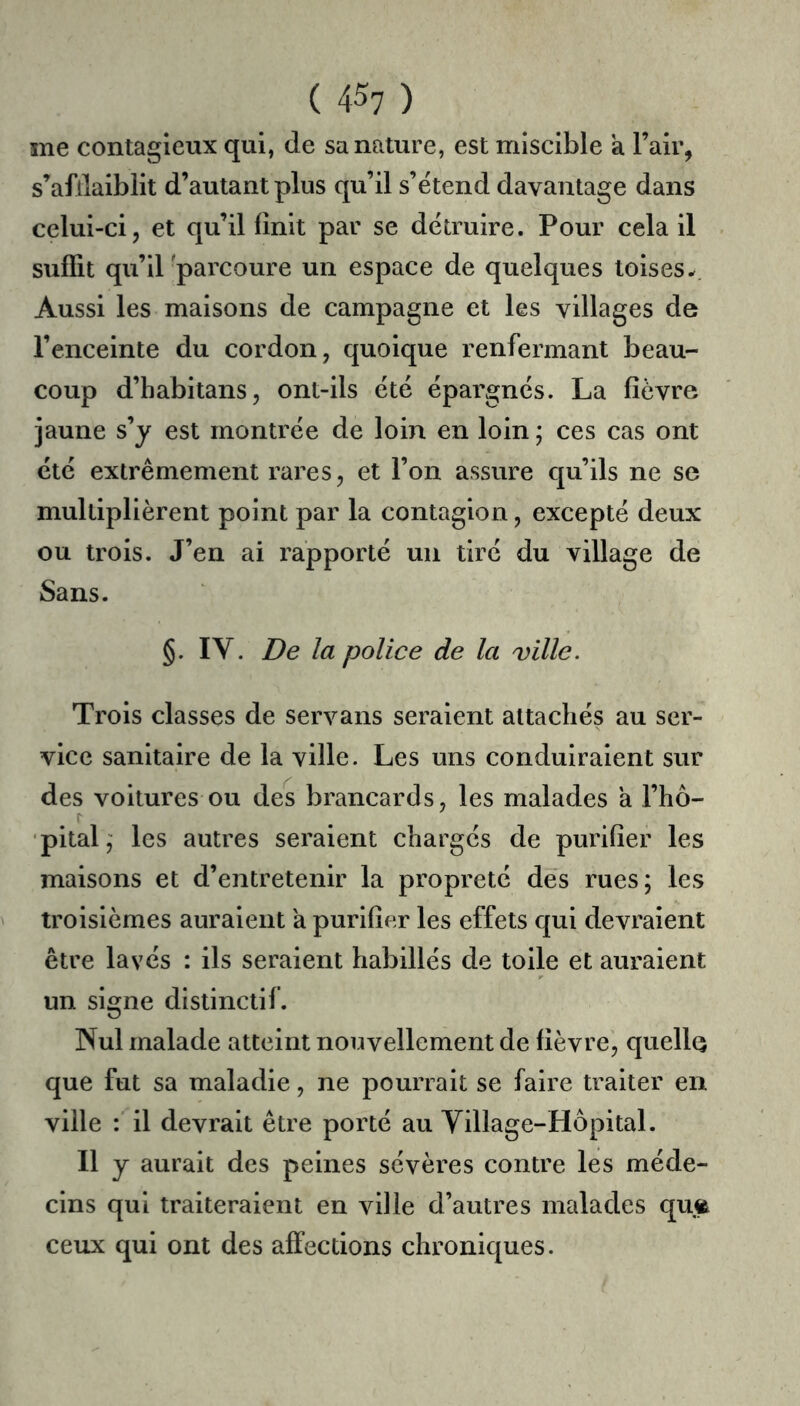 ( 4^7 ) me contagieux qui, de sa nature, est miscible a l’air, s’afllaiblit d’autant plus qu’il s’étend davantage dans celui-ci, et qu’il finit par se détruire. Pour cela il suffit qu’il 'parcoure un espace de quelques toises-. Aussi les maisons de campagne et les villages de l’enceinte du cordon, quoique renfermant beau- coup d’habitans, ont-ils été épargnés. La fièvre jaune s’y est montrée de loin en loin ; ces cas ont été extrêmement rares, et l’on assure qu’ils ne se multiplièrent point par la contagion, excepté deux ou trois. J’en ai rapporté uii tiré du village de Sans. §. IV. De la police de la ville. Trois classes de servans seraient attachés au ser- vice sanitaire de la ville. Les uns conduiraient sur des voitures ou des brancards, les malades a l’hô- pital,' les autres seraient chargés de purifier les maisons et d’entretenir la propreté dés rues; les troisièmes auraient à purifier les effets qui devraient être lavés : ils seraient habillés de toile et auraient un signe distinctif. Nul malade atteint nouvellement de fièvre, queÜQ que fut sa maladie, ne pourrait se faire traiter en ville : il devrait être porté au Village-Hôpital. Il y aurait des peines sévères contre les méde- cins qui traiteraient en ville d’autres medades qufe ceux qui ont des affections chroniques.