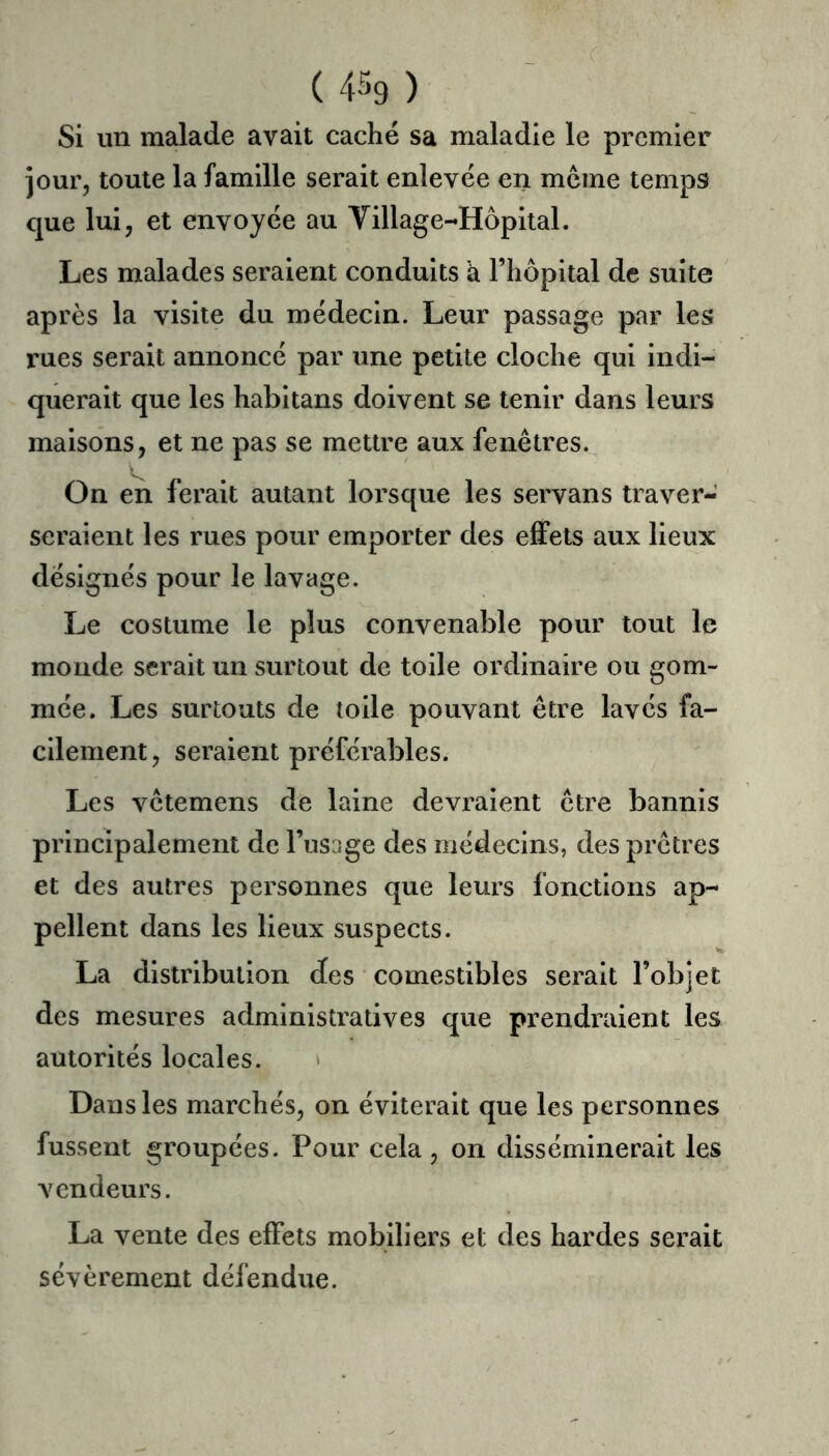 ( 4-^9 ) Si un malade avait caché sa maladie le premier jour, toute la famille serait enlevée en meme temps que lui, et envoyée au Village-Hôpital. Les malades seraient conduits à l’hôpital de suite après la visite du médecin. Leur passage par les rues serait annoncé par une petite cloche qui indi- querait que les habitans doivent se tenir dans leurs maisons, et ne pas se mettre aux fenêtres. On en ferait autant lorsque les servans traver- seraient les rues pour emporter des effets aux lieux désignés pour le lavage. Le costume le plus convenable pour tout le monde serait un surtout de toile ordinaire ou gom- mée. Les surtouts de toile pouvant être lavés fa- cilement, seraient préférables. Les vêtemens de laine devraient être bannis principalement de l’usage des médecins, des prêtres et des autres personnes que leurs fonctions ap- pellent dans les lieux suspects. La distribution des comestibles serait l’objet des mesures administratives que prendraient les autorités locales. » Dans les marchés, on éviterait que les personnes fussent groupées. Pour cela, on disséminerait les vendeurs. La vente des effets mobiliers et des hardes serait sévèrement défendue.