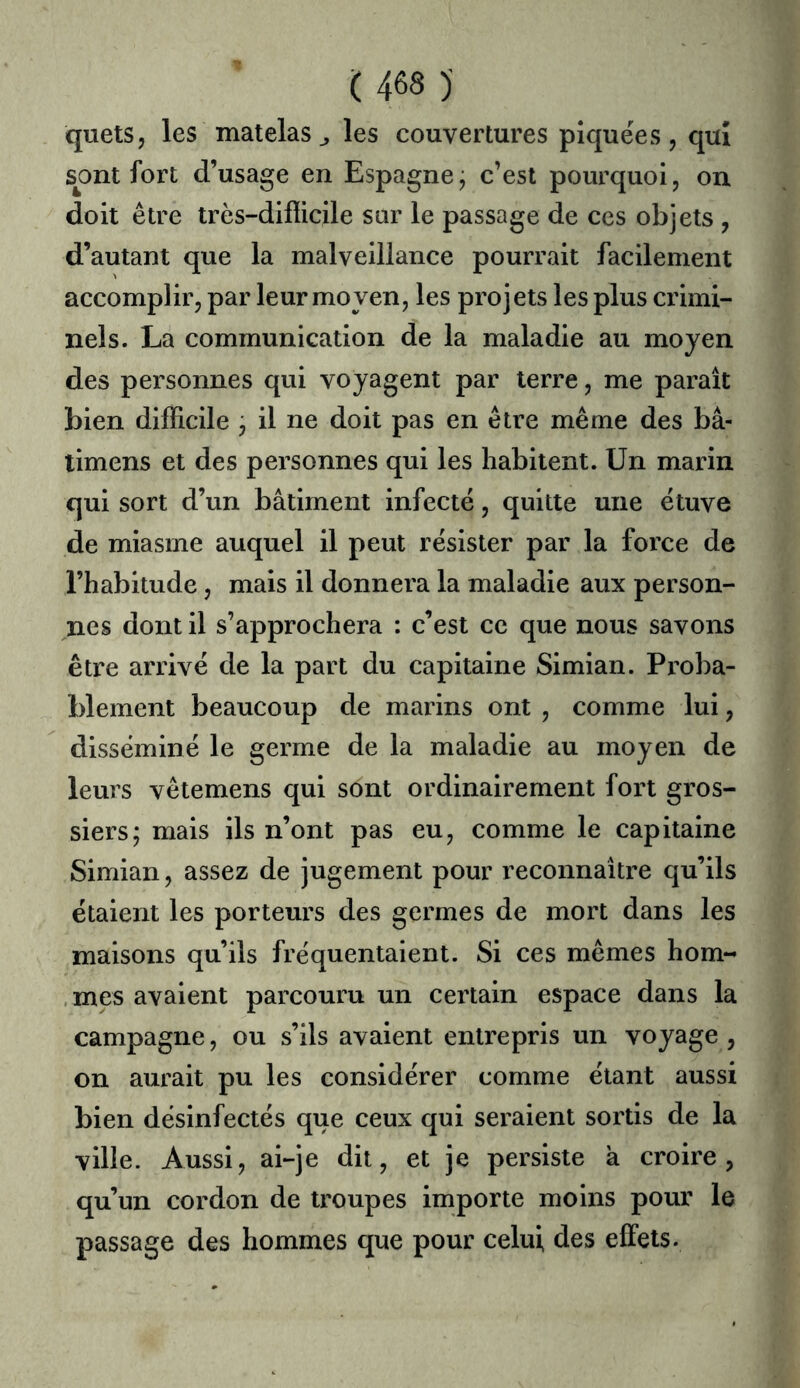 quels, les matelas^ les couvertures piquées, qui s^ont fort d’usage en Espagne j c’est pourquoi, on doit être très-difîicile sur le passage de ces objets , d’autant que la malveillance pourrait facilement accomplir, par leur moyen, les projets les plus crimi- nels. La communication de la maladie au moyen des personnes qui voyagent par terre, me paraît bien difficile j il ne doit pas en être même des bâ- timens et des personnes qui les habitent. Un marin qui sort d’un bâtiment infecté, quitte une étuve de miasme auquel il peut résister par la force de l’habitude, mais il donnera la maladie aux person- nes dont il s’approchera : c’est ce que nous savons être arrivé de la part du capitaine Simian. Proba- blement beaucoup de marins ont , comme lui, disséminé le germe de la maladie au moyen de leurs vêlemens qui sont ordinairement fort gros- siers; mais ils n’ont pas eu, comme le capitaine Simian, assez de jugement pour reconnaître qu’ils étaient les porteurs des germes de mort dans les maisons qu’ils fréquentaient. Si ces mêmes hom- , mes avaient parcouru un certain espace dans la campagne, ou s’ils avaient entrepris un voyage , on aurait pu les considérer comme étant aussi bien désinfectés que ceux qui seraient sortis de la ville. Aussi, ai-je dit, et je persiste k croire, qu’un cordon de troupes importe moins pour le passage des hommes que pour celui des effets.