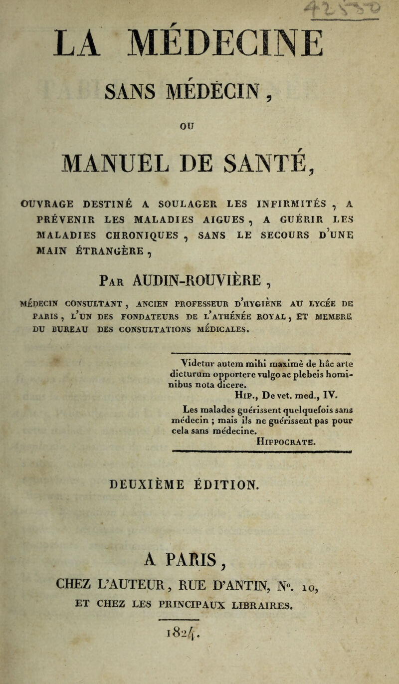 'il MÉDECINE U SANS MÉDECIN, OU MANUEL DE SANTÉ, OUVRAGE DESTINÉ A SOULAGER LES INFIRMITÉS , A PRÉVENIR LES MALADIES AIGUES , A GUÉRIR LES MALADIES CHRONIQUES , SANS LE SECOURS d’uNE MAIN ÉTRANGÈRE, Par AUDIN-ROUVIÈRE , MÉDECIN CONSULTANT , ANCIEN PROFESSEUR dWgiÈNE AU LYCEE DE PARIS , l’un DES FONDATEURS DE l’ATHENEE ROYAL , ET MEMBRE DU BUREAU DES CONSULTATIONS MEDICALES, Vidctur autcm mihi maximè de hâc arte dicturum opportere vulgoac plebeis homi- nibus nota dicere. HiP., Devct. raed.) IV. Les malades guérissent quelquefois sans médecin ; mais ils ne guérissent pas pour cela sans médecine. Hippocrate. DEUXIÈME ÉDITION. A PARIS, CHEZ L’AUTEUR, RUE D’ANTIN, N», lo^ ET CHEZ LES PRINCIPAUX LIBRAIRES. 1824.