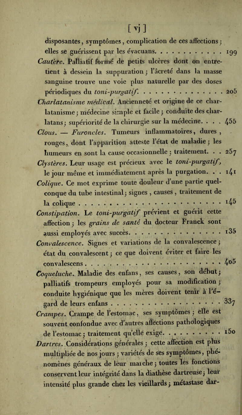 disposantes, symptômes, complication de ces affections ; elles se guérissent par les évacuans 199 Cautère. Palliatif formé de petits ulcères dont on entre- tient à dessein la suppuration 5 l’âcreté dans la masse sanguine trouve une voie plus naturelle par des doses périodiques du toni-purgatif. 2o5 Charlatanisme médical. Ancienneté et origine de ce char- latanisme^ médecine simple et facile ) conduite des char- latans; supériorité de la chirurgie sur la medecine. . . . 4^5 Clous. — Furoncles. Tumeurs inflammatoires, dures , rouges,, dont l’apparition atteste l’état de maladie3 les humeurs en sont la cause occasionnelle • traitement. . . 267 Clysteres. Leur usage est précieux avec le toni-purgatif, le jour même et immédiatement après la purgation. . i4i Colique. Ce mot exprime toute douleur d une partie quel- conque du tube intestinal 3 signes , causes , traitement de la colique *4^ Constipation. Le toni-purgatif prévient et guérit cette affection 3 les grains de santé du docteur Franck sont aussi employés avec succès Convalescence. Signes et variations de la convalescence 3 état du convalescent 3 ce que doivent éviter et faire les convalescens 4®^ Coqueluche.. Maladie des enfans, ses causes , son début 3 palliatifs trompeurs employés pour sa modification 3 conduite hygiénique que les mères doivent tenir à 1 é- gard de leurs enfans ^^7 Crampes. Crampe de l’estomac, ses symptômes 3 elle est souvent confondue avec d’autres affections pathologiques de l’estomac3 traitement quelle exige Dartres. Considérations générales 3 cette affection est plus multipliée de nos jours 3 variétés de ses symptômes, phé- nomènes généraux de leur marche 3 toutes les fonctions conservent leur intégrité dans la diathèse dartreuse 3 leur intensité plus grande chez les vieillards 3 métastase dar-