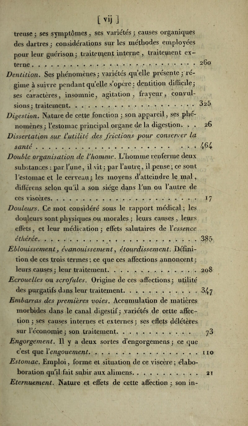 treuse ; ses symptômes , ses variétés 3 causes organiques des dartres 3 considérations sur les méthodes employées pour leur guérison 3 traitement interne , traitement ex- terne Dentition. Ses phénomènes; variétés quelle présente ; ré- gime à suivre pendant quelle s’opère : dentition difficile; ses caractères, insomnie, agitation , frayeur, convul- sions; traitement ^^5 Digestion. Natuie de cette fonction ; son appareil, ses phé- nomènes ; l’estomac principal organe de la digestion. . . 26 Dissertation sur Üutilité des frictions pour conserver la santé . . 464 Double organisation de Vhomnie. L’homme renferme deux substances : par l’une, il vit ; par l’autre, il pense ; ce sont Testomac et le cerveau ; les moyens d’atteindre le mal, diflérens selon qu’il a son siège dans Tun ou l’autre de ces viscères 17 Douleurs. Ce mot considéré sous le rapport médical ; les douleurs sont physiques ou morales; leurs causes , leurs effets, et leur médication ; effets salutaires de \essence éthérée 385 Eblouissement, évanouissementétourdissement. Défini- tion de ces trois termes ; ce que ces affections annoncent ; leurs causes ; leur traitement 208 Ecrouelles ou scrofules. Origine de ces affections; utilité des purgatifs dans leur traitement 347 Embarras des premières voies. Accumulation de matières morbides dans le canal digestif ; variétés de cette affec- tion ; ses causes internes et externes ; ses effets délétères sur l’économie ; son traitement. ^3 Engorgement. Il y a deux sortes d’engorgemens ; ce que c’est que Xengouement iio Estomac. Emploi, forme et situation de ce viscère ; élabo- boration qu’il fait subir aux alimens 21 Eternuement. Nature et effets de cette affection ; son in-