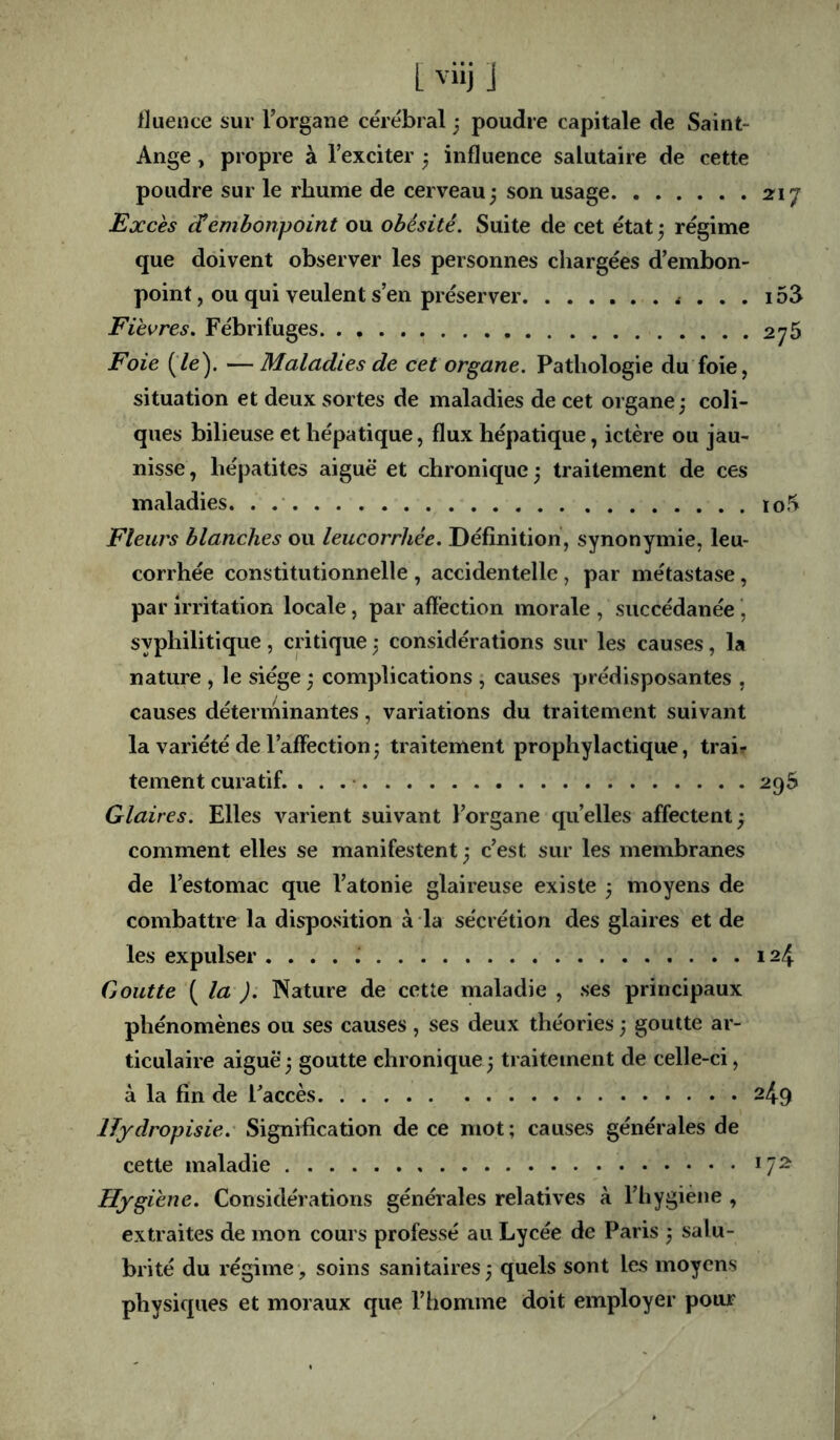 fluence sur Torgane cérébral ■ poudre capitale de Saint- Ange , propre à l’exciter ^ influence salutaire de cette poudre sur le rhume de cerveau j son usage 21 j Excès embonpoint ou obésité. Suite de cet état ^ régime que doivent observer les personnes chargées d’embon- point , ou qui veulent s’en préserver 153 Fièvres. Fébrifuges. . 276 Foie (’/e). — Maladies de cet organe. Pathologie du foie, situation et deux sortes de maladies de cet organe; coli- ques bilieuse et hépatique, flux hépatique, ictère ou jau- nisse , hépatites aiguë et chronique ; traitement de ces maladies. . ïo5 Fleurs blanches ou leucorrhée. Définition, synonymie, leu- corrhée constitutionnelle , accidentelle, par métastase, par irritation locale, par aftéction morale , succédanée, syphilitique, critique ; considérations sur les causes, la nature , le siège ; complications , causes prédisposantes , causes déterininantes, variations du traitement suivant la variété de l’affection J traitement prophylactique, trai? tement curatif. 296 Glaires. Elles varient suivant l’organe quelles affectent ; comment elles se manifestent; c’est sur les membranes de l’estomac que l’atonie glaireuse existe ; moyens de combattre la disposition à la sécrétion des glaires et de les expulser .... J 124 Goutte ( la ). Nature de cette maladie , ses principaux phénomènes ou ses causes , ses deux théories ; goutte ar- ticulaire aiguë; goutte chronique; traitement de celle-ci, à la fin de l’accès 249 IJydropisie.' Signification de ce mot; causes générales de cette maladie 17^ Hygiène. Considérations générales relatives à l’hygiène , extraites de mon cours professé au Lycée de Paris ; salu- brité du régime, soins sanitaires; quels sont les moyens physiques et moraux que l’homme doit employer pour