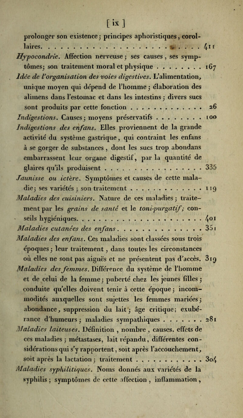 [ix] prolonger son existence3 principes aphoristiques, corol- laires ^ 4* If Hypocondrie. Affection nerveuse 3 ses causes, ses symp- tômes3 son traitement moral et physique 167 Idée de Vorganisation des voies digestives. L’alimentation, unique moyen qui dépend de l’homme 3 élaboration des alimens dans l’estomac et dans les intestins 3 divers sucs sont produits par cette fonction 26 Indigestions. Causes 3 moyens préservatifs 100 Indigestions des enfans. Elles proviennent de la grande activité du système gastrique, qui contraint les enfans à se gorger de substances , dont les sucs trop abondans embarrassent leur organe digestif, par la quantité de glaires qu’ils produisent 335 Jaunisse ou ictère. Symptômes et causes de cette mala- die 3 ses variétés 3 son traitement i J 9 Maladies des cuisiniers. Nature de ces maladies 3 traite- ment par les grains de santé et le toni-purgatif ; con- • vSeils hygiéniques 4®* Maladies cutanées des enfans , . 351 Maladies des enfans. Ces maladies sont classées sous trois époques 3 leur traitement, dans toutes les circonstances où elles ne sont pas aiguës et ne présentent pas d’accès. 819 Maladies des femmes. Différence du système de l’homme et de celui de la femme 3 puberté chez les jeunes filles 3 conduite qu’elles doivent tenir à cette éppque 3 incom- modités auxquelles sont sujettes les femmes mariées 3 abondance, suppression du lait 3 âge critique; exubé- rance d’humeurs 3 maladies sympathiques 281 Maladies laiteuses. Définition , nombre , causes, effets de ces maladies 3 métastases, lait répandu, différentes con- sidérations qui s’y rapportent, soit après l’accouchement, soit après la lactation 3 traitement 3o4 Maladies syphilitiques. Noms donnés aux variétés de la syphilis ; symptômes de cette affection , inflammation ,