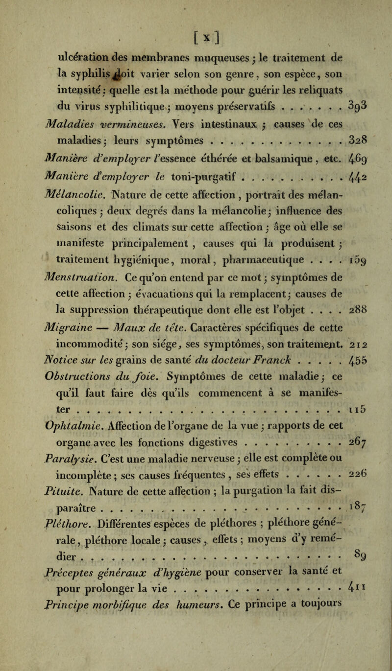 ulcération des membranes muqueuses ; le traitement de la syphilis^it varier selon son genre, son espèce, son intensité : quelle est la méthode pour guérir les reliquats du virus syphilitiquev^ moyens préservatifs SqS Maladies vermineuses. Vers intestinaux ; causes de ces maladies^ leurs symptômes 828 Manière d’employer /essence éthérée et balsamique , etc. 4^9 Maniéré d’employer le toni-purgatif 44^ Mélancolie. Nature de cette affection , portrait des mélan- coliques j deux degrés dans la mélancolie; influence des saisons et des climats sur cette affection ; âge où elle se manifeste principalement , causes qui la produisent ; traitement hygiénique, moral, pharmaceutique .... 109 Menstruation. Ce qu on entend par ce mot ; symptômes de cette affection; évacuations qui la remplacent; causes de la suppression thérapeutique dont elle est Tobjet .... 288 Migraine — Maux de tête. Caractères spécifiques de cette incommodité; son siège, ses symptômes, son traitement. 212 Notice sur les grains de santé du docteur Franck 4^5 Obstructions du J'oie. Symptômes de cette maladie ; ce quil faut faire dès qu’ils commencent à se manifes- ter ii5 Ophtalmie. Affection de l’organe de la vue ; rapports de cet organe avec les fonctions digestives 267 Paralysie. C’est une maladie nerveuse ; elle est complète ou incomplète ; ses causes fréquentes , ses effets 226 Pituite. Nature de cette affection ; la purgation la fait dis- paraître Pléthore. Différentes espèces de pléthores ; pléthore géné- rale , pléthore locale ; causes , effets ; moyens d’y remé- dier ^9 Préceptes généraux d’hygiène pour conserver la santé et pour prolonger la vie 4n Principe morbifique des humeurs. Ce principe a toujours
