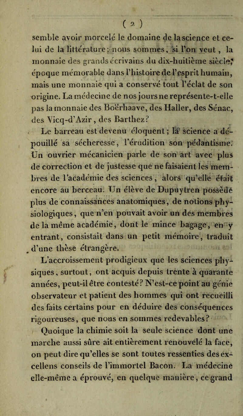( ) semble avoir morcelé le domaine de la science et ce- lui de la litte'rature; nous sommes, si l’on veut, la monnaie des grands écrivains du dix-huitième siècifî? époque mémorable dans l’histoire de l’esprit humain, mais une monnaie qui a conservé tout l’éclat de son origine. La médecine de nos jours ne représente-t-elle pas la monnaie des Boerhaave, des Haller, des Sénac, des Yicq-d’Azir, des Barthez? . Le barreau est devenu éloquent ; là- science a dé- pouillé sa sécheresse, l'érudition son pédantisme, ün ouvrier mécanicien parle de son' art avec plus de correction et de justesse que ne faisaient les mem- bres de l’académie des sciences, alors qu’elle était encore au berceau. Un élève de Dupuytren possédé plus de connaissances anatomiques, de notions phy- siologiques, que n’en pouvait avoir un des membres de la même académie, dont le mince bagage, en y entrant, consistait dans un petit mémoire, traduit ^ d’une thèse étrangère. L’accroissement prodigieux que les sciences phy- siques, surtout, ont acquis depuis trénte à quarante années, peut-il être contesté? N’est-ce point au génie observateur et patient des hommes qui ont recueilli des faits certains pour en déduire des conséquences rigoureuses, que nous en sommes redevables? Quoique la chimie soit la seule science dont une marche aussi sûre ait entièrement renouvelé la face, on peut dire qu’elles se sont toutes ressenties des ex- cellens conseils de l’immortel Bacon. La médecine elle-même a éprouvé, en quelque manière, ce grand