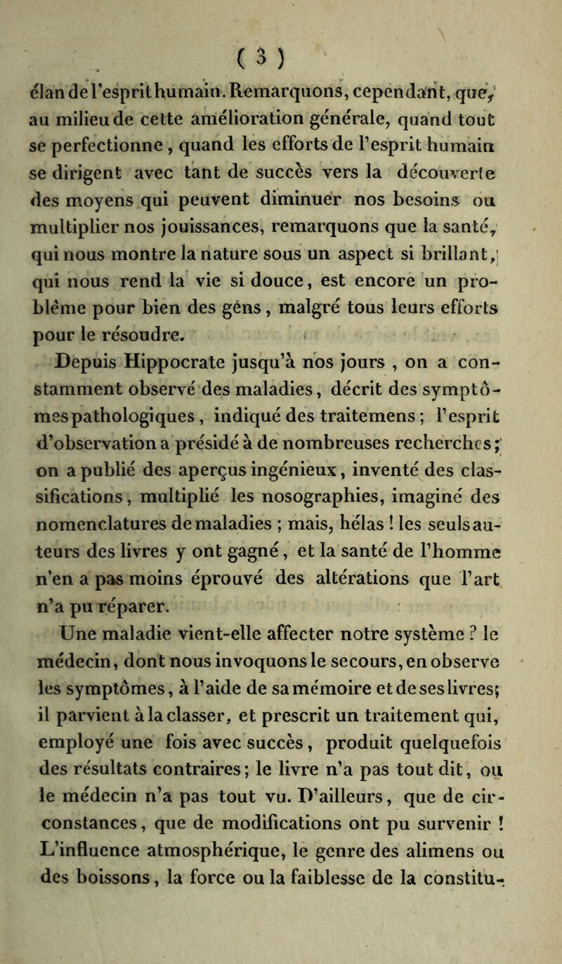 élan cleresprlthumain. Remarquons, cependant, queV au milieu de cette amélioration générale, quand tout se perfectionne , quand les efforts de l’esprit humain se dirigent avec tant de succès vers la découverte des moyens qui peuvent diminuer nos besoins ou multiplier nos jouissances, remarquons que la santé; qui nous montre la nature sous un aspect si brillant,] qui nous rend la vie si douce, est encore un pro- blème pour bien des gens, malgré tous leurs efforts pour le résoudre. Depuis Hippocrate jusqu’à nos jours , on a con- stamment observé des maladies, décrit des symptô- mes pathologiques , indiqué des traitemens ; l’esprit d’observation a présidé à de nombreuses recherches ; on a publié des aperçus ingénieux, inventé des clas- sifications , multiplié les nosographies, imaginé des nomenclatures de maladies ; mais, hélas 1 les seuls au- teurs des livres y ont gagné, et la santé de l’homme n’en a pas moins éprouvé des altérations que l’art n’a pu réparer. Une maladie vient-elle affecter notre système ? le médecin, dont nous invoquons le secours, en observe les symptômes, à l’aide de sa mémoire et de ses livres; il parvient à la classer, et prescrit un traitement qui, employé une fois avec succès, produit quelquefois des résultats contraires; le livre n’a pas tout dit, ou le médecin n’a pas tout vu. D’ailleurs, que de cir- constances , que de modifications ont pu survenir ! L’influence atmosphérique, le genre des alimens ou des boissons, la force ou la faiblesse de la cbnstitu-