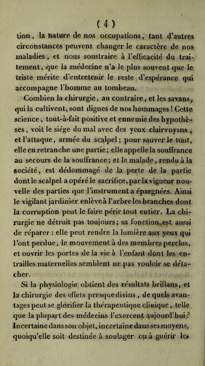 tîon, la nature de nos occupationstant d’autres circonstances peuvent changer le caractère de nos maladies, et nous soustraire à refficacité du trai- tement/que la médecine n’a le plus souvent que le triste mérite d’entretenir le reste d’espérance qui accompagne l’homme au tombeau. Combien la chirurgie, au contraire, et les sayans,. qui la cultivent, sont dignes de nos hommages ! Cette science, tout-àrfait positive et ennemie des hypothè- ses , voit le siège du mal avec des yeux clairvoyans , et l’attaque, armée du scalpel; pour sauver le taut, elle en retranche une partie ; elle appelle la souffrance au secours de la souffrance ; et le malade, rendu à la société, est dédommagé de la perte de la partie dont le scalpel a opéré le sacrifice, par la vigueur nou- velle des parties que l'instrument a épargnées. Ainsi le vigilant jardinier enlève à l’arbre les branches dont la corruption peut le faire périr tout entier. I^a chi- rurgie ne détruit pas toujours; sa fonction^est aussi de réparer : elle peut rendre la lumière aux yeux qui Font perdue, le mouvement à des membres perclus, et ouvrir les portes de la vie à l’enfan.t dpnt les en- trailles maternelles semblent ne pas vouloir se déta- cher. Si la physiologie obtient des résultats brillans, et la chirurgie des effets presque divins , de quels avan- tages peut se glorifier la thérapeutique.clinique, telle que la plupart des médecins l’exercent aujourd’hui ? Incertaine dans son objet, incertaine dans ses moyens, quoiqu’elle soit destinée à soubger op à guérir Iç^