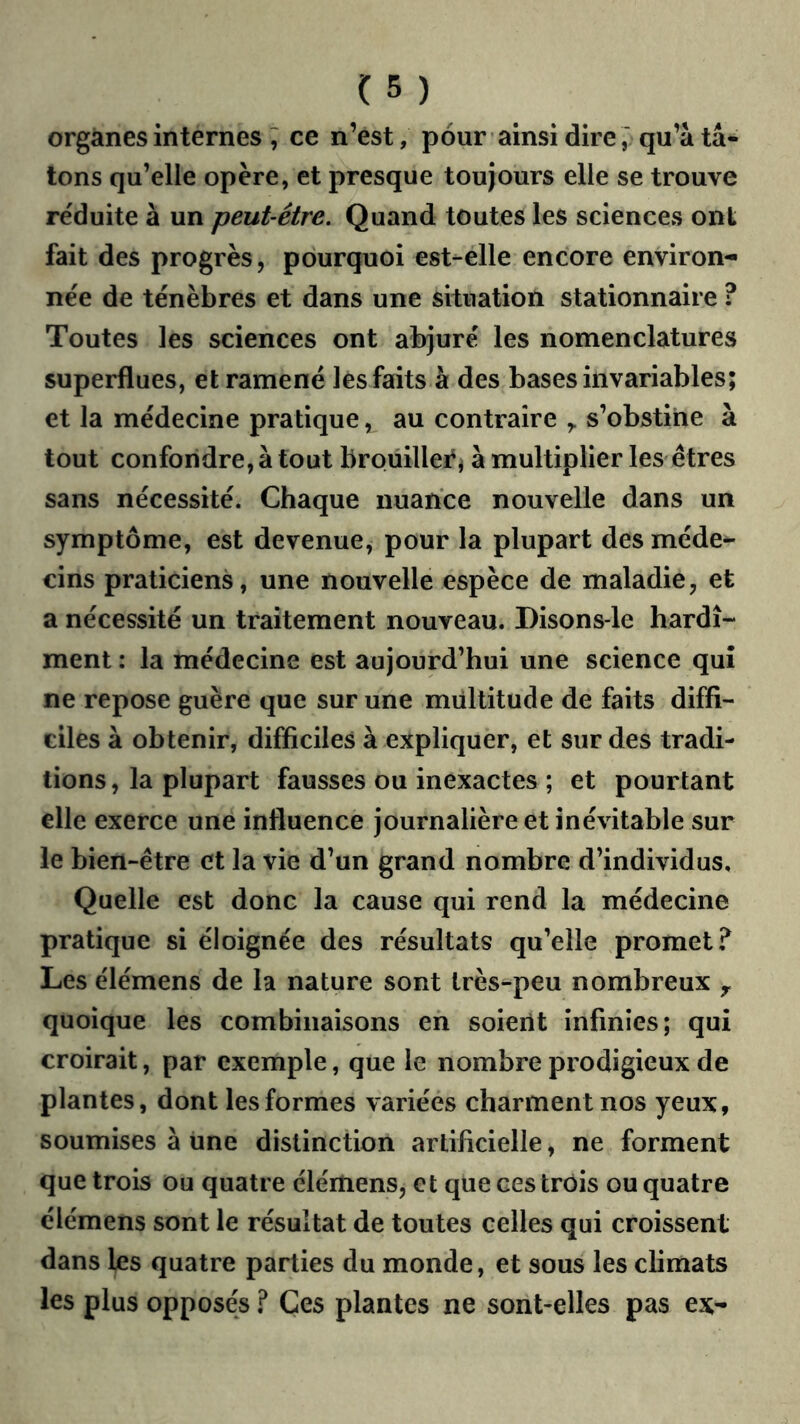 organes internes ; ce n’est, pour ainsi direqu’à tâ- tons qu’elle opère, et presque toujours elle se trouve réduite à un peut-être. Quand toutes les sciences ont fait des progrès, pourquoi est-elle encore environ- née de ténèbres et dans une situation stationnaire ? Toutes les sciences ont abjuré les nomenclatures superflues, et ramené les faits à des bases invariables; et la médecine pratique, au contraire s’obstine à tout confondre, à tout broüillei^i à multiplier les êtres sans nécessité. Chaque nuance nouvelle dans un symptôme, est devenue, pour la plupart des méde- cins praticiens, une nouvelle espèce de maladie, et a nécessité un traitement nouveau. Disons-le hardi- ment : la médecine est aujourd’hui une science qui ne repose guère que sur une multitude de faits diffi- ciles à obtenir, difficiles à expliquer, et sur des tradi- tions , la plupart fausses ou inexactes ; et pourtant elle exerce une influence journalière et inévitable sur le bien-être et la vie d’un grand nombre d’individus. Quelle est donc la cause qui rend la médecine pratique si éloignée des résultats qu’elle promet? Les élémens de la nature sont très-peu nombreux ^ quoique les combinaisons eh soient infinies; qui croirait, par exemple, que le nombre prodigieux de plantes, dont les formes variées charment nos yeux, soumises à une distinction artificielle, ne forment que trois ou quatre élértiens, et que ces trois ou quatre élémens sont le résultat de toutes celles qui croissent dans les quatre parties du monde, et sous les climats les plus opposés ? Ces plantes ne sont-elles pas ex-
