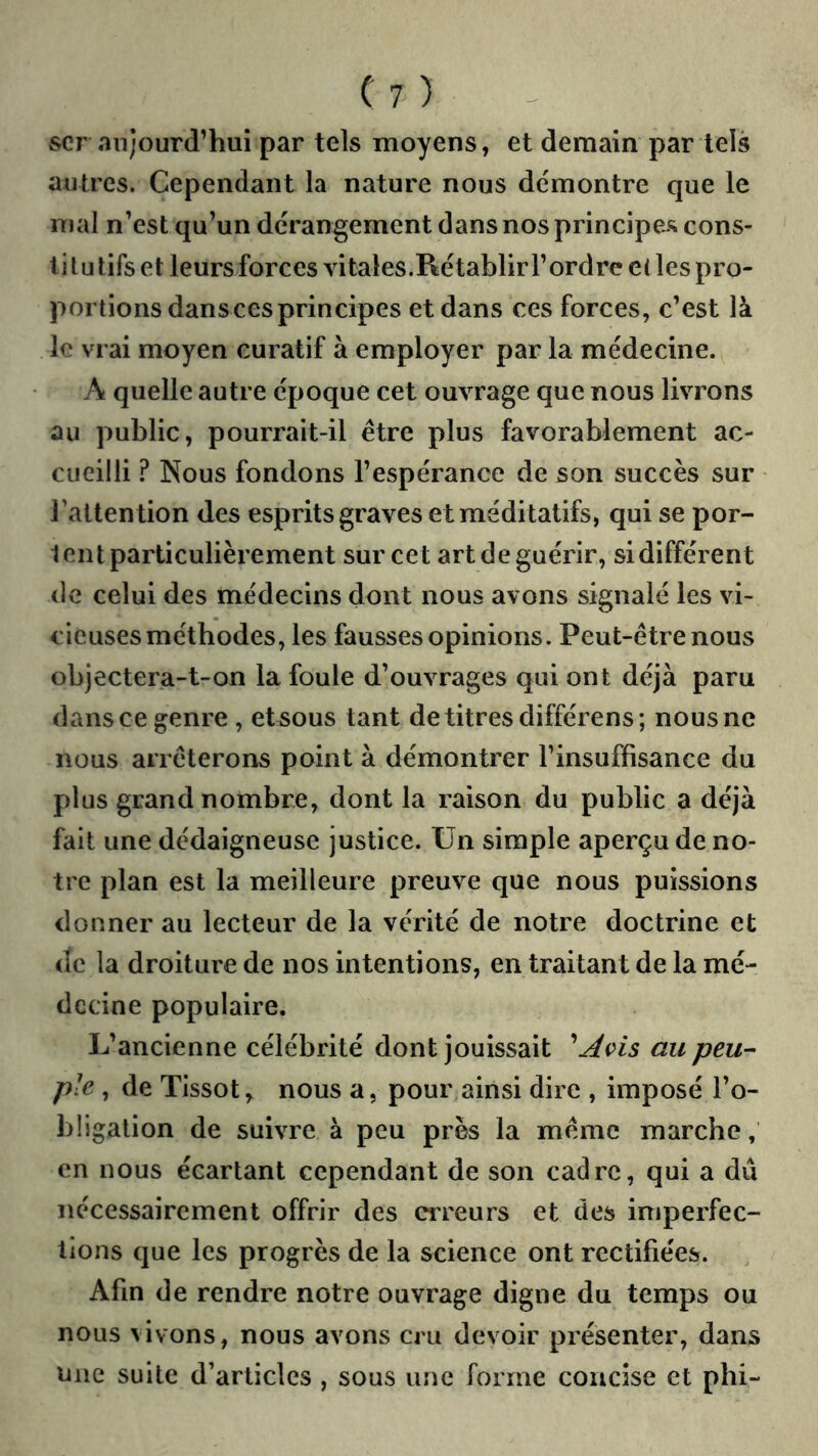 scr aujourd’hui par tels moyens, et demain par tels autres. Cependant la nature nous démontre que le mal n’est qu’un dérangement dans nos principes cons- tilu tifs et leurs forces vitales.Rétablir l’ordre e< les pro- portions dans ces principes et dans ces forces, c’est là le vrai moyen curatif à employer par la médecine. A quelle autre époque cet ouvrage que nous livrons au public, pourrait-il être plus favorablement ac- cueilli ? Nous fondons l’espérance de son succès sur l’attention des esprits graves et méditatifs, qui se por- tent particulièrement sur cet art de guérir, si différent de celui des médecins dont nous avons signalé les vi- cieuses méthodes, les fausses opinions. Peut-être nous objectera-t-on la foule d’ouvrages qui ont déjà paru dans ce genre, et sous tant de titres différens; nous ne nous arrêterons point à démontrer l’insuffisance du plus grand nombre, dont la raison du public a déjà fait une dédaigneuse justice. Un simple aperçu de no- tre plan est la meilleure preuve que nous puissions donner au lecteur de la vérité de notre doctrine et de la droiture de nos intentions, en traitant de la mé- decine populaire. L’ancienne célébrité dont jouissait au peu-- pie , de Tissot, nous a, pour ainsi dire , imposé l’o- bligation de suivre à peu près la même marche, en nous écartant cependant de son cadre, qui a dû nécessairement offrir des erreurs et des imperfec- tions que les progrès de la science ont rectifiées. Afin de rendre notre ouvrage digne du temps ou nous vivons, nous avons cru devoir présenter, dans Une suite d’articles , sous une forme concise et phi-