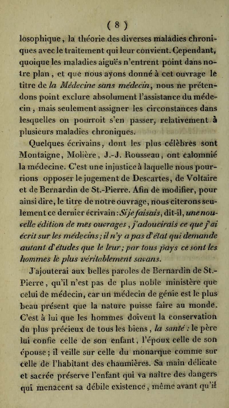 losophique, la théorie des diverses maladies chroni- ques avec le traitement qui leur convient. Cependant, quoique les maladies aiguës n’entrent point dans no- tre plan , et que nous ayons donné à cet ouvrage le titre de la Médecine sans médecin^ nous ne préten- dons point exclure absolument l’assistance du méde- cin , mais seulement assigner les circonstances dans lesquelles on pourroit s’en passer, relativement à plusieurs maladies chroniques. Quelques écrivains, dont les plus célébrés sont Montaigne, Molière, J.-J. Rousseau, ont calomnié la médecine. C’est une injustice à laquelle nous pour- rions opposer le jugement de Descartes, de Voltaire et de Bernardin de St.-Pierre. Afin de modifier, pour ainsi dire, le titre de notre ouvrage, nous citerons seu- lement ce dernier écrivain lAÿ'é?faisais^ dit-il, unenou- çelle édition de mes ouvrages ^j'adoucirais ce que fai écrit sur les médecins; il n'y a pas délai qui demande autant détudes que le leur; par tous pays ce sont les hommes le plus véritablement savans. J’ajouterai aux belles paroles de Bernardin de St.- Pierre , qu’il n’est pas de plus noble ministère que celui de médecin, car un tnédecin de génie est le plus beau présent que la nature puisse faire au monde. C’est à lui que les hommes doivent la conservation du plus précieux de tous les biens, la santé : le père lui confie celle de son enfant, l’époux celle de son épouse ; il veille sur celle du monarque comme sur celle de l’habitant des chaumières. Sa main délicate et sacrée préserve Tenfant qui va naître des dangers qui menacent sa débile existence, meme avant qu’il