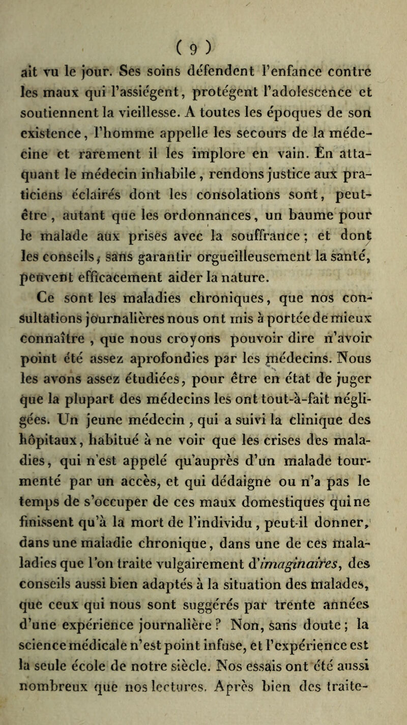 ait vu le jour. Ses soins défendent l’enfance contre les maux qui l’assiègent, protègent l’adolescence et soutiennent la vieillesse. A toutes les époques de son existence, l’homme appelle les secours de la méde- cine et rarement il les implore en vain. Én atta- quant le médecin inhabile, rendons justice aux pra- ticiens éclairés dont les consolations sont, peut- être , autant que les ordonnances, un baume pour le malade aux prisés avec la souffrance ; et dont les conseils sans garantir orgueilleusement la santé, périvent efficacement aider la nature. Ce sont les maladies chroniques, que nos con- sultations journalières nous ont mis à portée de mieux connaître , que nous croyons pouvoir dire ri’avoir point été assez aprofondies par les piédecins. Nous les avons assez étudiées, pour être en état dé juger que la plupart des médecins les ont tout-à-fait négli- gées. Un jeune médecin , qui a suivi la clinique des hôpitaux, habitué à ne voir que les crises des mala- dies , qui n’est appelé qu’auprès d’un malade tour- menté par un accès, et qui dédaigne ou n’a pas le temps de s’occuper de ces maux domestiques qui ne finissent qu’à la mort de l’individu , peut-il donner, dans une maladie chronique, dans une de ces rnala- ladîes que Ion traite vulgairement imaginaires^ des conseils aussi bien adaptés à la situation des malades, que ceux qui nous sont suggérés par trente années d’une expérience journalière ? Non, sans doute ; la science médicale n’est point infuse, et l’expérience est la seule école de notre siècle. Nos essais ont été aussi nombreux que nos lectures. Après bien des traite-