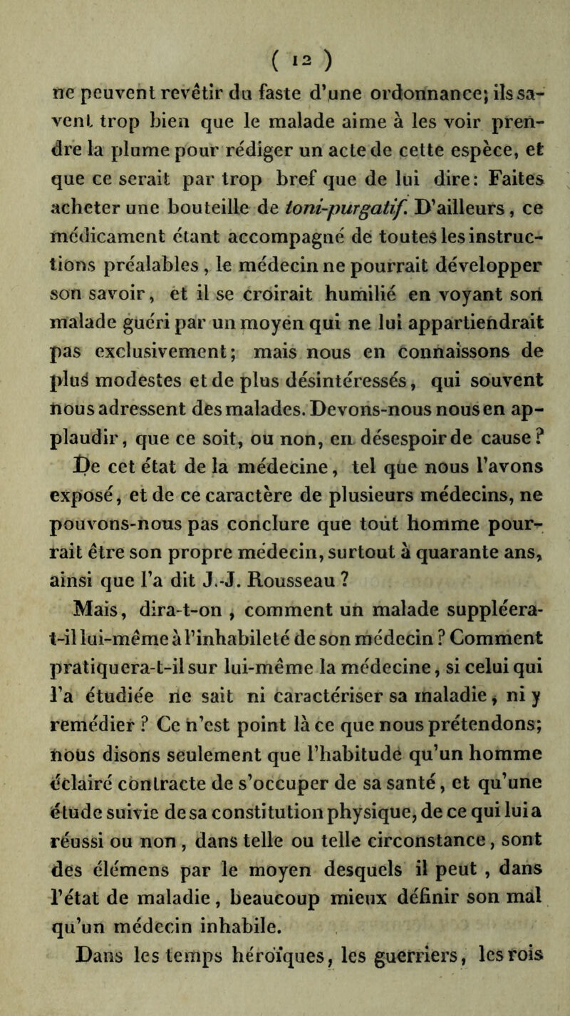 ( ‘2 ) ne peuvent revêtir du faste d’une ordonnance; ils sa- vent trop bien que le malade aime à les voir pren- dre la plume pour rédiger un acte de celte espèce, et que ce serait par trop bref que de lui dire : Faites acheter une bouteille de toni-purgatif. D’ailleurs, ce médicament étant accompagné dé toutes les instruc- tions préalables , le médecin ne pourrait développer son savoir, èt il se croirait humilié en voyant soii malade guéri par un moyen qui ne lui appartiendrait pas exclusivement; mais nous en connaissons de plu^ modestes et de plus désintéressés, qui souvent nous adressent des malades. Devons-nous nous en ap- plaudir, que ce soit, ou non, en désespoir de cause? De cet état de la médecine, tel que nous l’avons exposé, et de ce caractère de plusieurs médecins, ne pouvons-nous pas conclure que tout homme pour- rait être son propre médecin, surtout à quarante ans, ainsi que l’a dit J.-J. Rousseau ? Mais, dira-t-on , comment un malade suppléera- t-il lui-même à l’inhabileté de son médecin ? Comment pratiquera-t-il sur lui-même la médecine, si celui qui l’a étudiée rie sait ni caractériser sa maladie, ni y remédier ? Ce ri’cst point là ce que nous prétendons; riôüs disons seulement que l’habitude qu’un homme éclairé contracte de s’occuper de sa santé, et qu’une étude suivie de sa constitution physique, de ce qui lui a réussi ou non , dans telle ou telle circonstance, sont des élémens par le moyen desquels il peut , dans l’état de maladie, beaucoup mieux définir son mal qu’un médecin inhabile. Dans les temps héroïques , les guerriers , les rois