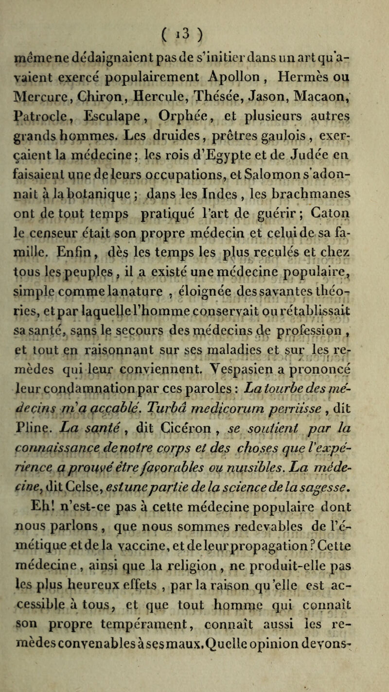 ( ^3 ) meme ne dédaignaient pas (le s’initier dans un art qu’a- vaient exercé populairement Apollon , Hermès ou Mercure, Chiron, Hercule, Thésée, Jason, Macaon, Patrocle, Esculape, Orphée, et plusieurs autres grands hommes. Les druides, prêtres gaulois , exer- çaient la médecine ; les rois d’Egypte et de Judée en faisaient une de leurs occupations, et Salomon s’adon- nait a la botanique ; dans les Indes , les brachmanes ont de tout teipps pratiqué l’art de guérir ; Caton le censeur était son propre médecin et celui de sa fa- mille. Enfin, dès les temps les plus reculés et chez tous les peuples, il a existé une médecine populaire, simple comme la nature , éloignée des savantes théo- ries, et par laquelle l’homme conservait pu rétablissait sa santé, sçtps Ip secours des médecins de profession , et tout en raisoqnant sur ses maladies et sur les re- mèdes qui leur conviennent. Yespasien a prononcé leur condamnation par ces paroles : La tourbe des mé- decins rrCa Qccahlé. Turbâ rnedicorum perriisse , dit Plinç. La santé, dit Cicéron , se soutient par la connaissance de notre corps et des choses que Vexpé- rience a prouvé être favorables ou nuisibles. Lci nié de- cine^ dit Celse, estunepartie de la science de la sagesse. Eh! n’est-ce pas à cette médecine populaire dont nous parlons , que nous sommes redevables de l’é- métique et de la vaccine, et deleurpropagation? Cette médecine, ainsi que la religion , ne produit-elle pas les plus heureux effets , par la raison qu’elle est ac- cessible à tous, et que tout homme qui connaît son propre tempérament, connaît aussi les re- mèdes convenables àsçsmaux.Quclle opinion devons-