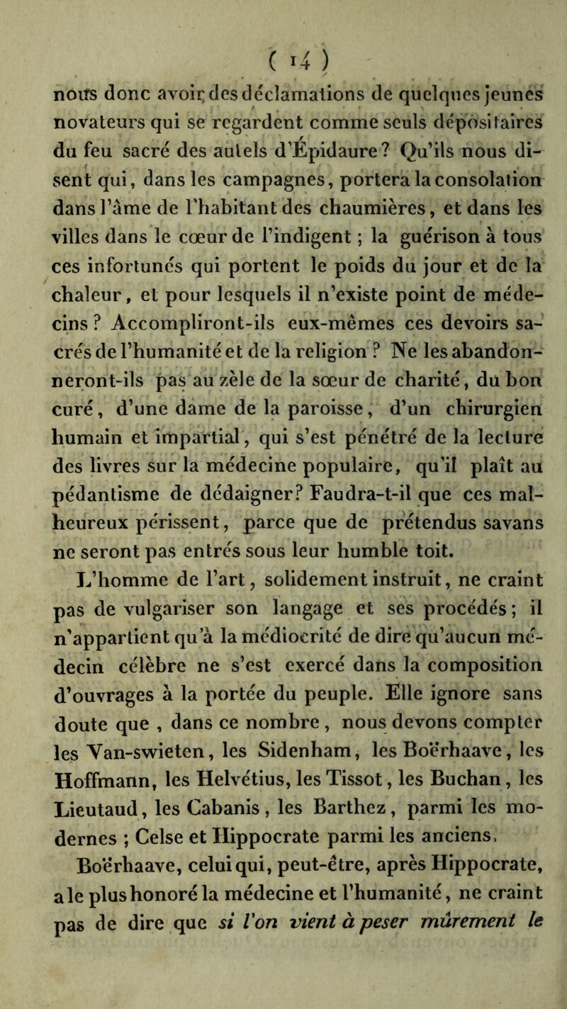 noiTS donc avoir; des déclamations de quelques jeunes novateurs qui se regardent comme seuls dépositaires du feu sacré des autels d’Epidaure? Qu’ils nous di- ssent qui, dans les campagnes, portera la consolation dans l’âme de Thabitanldes chaumières, et dans les villes dans le cœur de l’indigent ; la guérison à tous ces infortunés qui portent le poids du jour et de la chaleur, et pour lesquels il n’existe point de méde- cins ? Accompliront-ils eux-mêmes ces devoirs sa- crés de l’humanité et de la religion ? Ne les abandon- neront-ils pas au zèle de la sœur de charité, du bon curé, d’une dame de la paroisse, d’un chirurgien humain et impartial, qui s’est pénétré de la lecture des livres sur la médecine populaire, qu'il plaît au pédantisme de dédaigner? Faudra-t-il que ces mal- heureux périssent, parce que de prétendus savans ne seront pas entrés sous leur humble toit. L’homme de l’art, solidement instruit, ne craint pas de vulgariser son langage et ses procédés ; il n’appartient qu a la médiocrité de dire qu’aucun mé- decin célèbre ne s’est exercé dans la composition d’ouvrages à la portée du peuple. Elle ignore sans doute que , dans ce nombre , nous devons compter les Yan-swieten, les Sidenham, les Boërhaave, les Hoffmann, les Helvétius, les Tissot, les Buchan, les Lieutaud, les Cabanis , les Barthez, parmi les mo- dernes ; Celse et Hippocrate parmi les anciens, Boërhaave, celui qui, peut-être, après Hippocrate, ale plus honoré la médecine et l’humanité, ne craint pas de dire que si Von vient à peser mûrement le