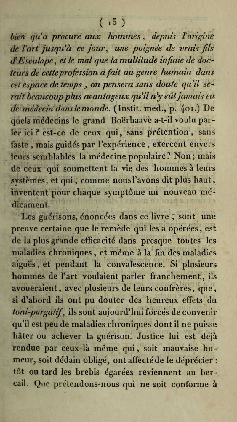 (.5) bien qua procuré aux hommes^ depuis T origine de Vart jusqu à ce jour^ une poignée de vrais fils diEsculape, ei le mal que la multitude infinie de doc- teurs de cette profession a fait au genre humain dans cet espace de temps ^ on pensera sans doute qiiil ser- rai t beaucoup plus avantageux quïlny eût jamais eu de médecin dans le monde. (Instit. med., p. quels médecins le grand Boërhaavc a-t-il voulu par- ler ici ? est-ce de ceux qui, sans prétention, sans faste , mais guidés par l’expérience , exercent envers leurs semblables la médecine populaire? Non; mais de ceux qui soumettent la vie des hommes à leurs 'systèmes, et qui, comme nous l’avons dit plus haut, inventent pour chaque symptôme un nouveau mé^ dicament. Les guérisons, énoncées dans ce livre ; sont une preuve certaine que le remède qui les a opérées, est de la plus grande efficacité dans presque toutes les maladies chroniques, et meme à la fin des maladies aiguës, et pendant la convalescence. Si plusieurs hommes de l’art voulaient parler franchement, ils avoueraient, avec plusieurs de leurs confrères, que, si d’abord ils ont pu douter des heureux effets du toni-purgatif., ils sont aujourd’hui forcés de convenir qu’il est peu de maladies chroniques dont il ne puisse hâter ou achever la guérison. Justice lui est déjà rendue par ceux-là même qui, soit mauvaise hu- meur, soit dédain obligé, ont affecté de le déprécier : tôt ou tard les brebis égarées reviennent au ber- cail. Que prétendons-nous qui ne soit conforme à
